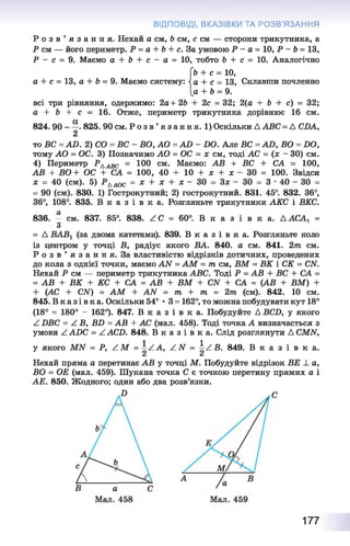 ВІДПОВІДІ, ВКАЗІВКИ ТА РОЗВ’ЯЗАННЯ
Р о з в ’ я з а н н я . Нехай а см, Ь см, с см — сторони трикутника, а
Р см — його периметр. Р = а + Ь + с. За умовою Р - а = 10, Р - Ь= 13,
Р — с = 9. Маємо а + Ь + с — а = 10, тобто Ь + с = 10. Аналогічно
(ь + с = 10,
а + с = 13, а + Ь = 9. Маємо систему: а + с = 13, Склавши почленно
[а + Ь = 9.
всі три рівняння, одержимо: 2а+ 2Ь + 2с = 32; 2(а + Ь + с) = 32;
а + Ь + с - 16. Отже, периметр трикутника дорівнює 16 см.
824.90 - —. 825. 90 см. Р о з в ’ я з а н н я . 1) Оскільки А АВС = А СБА,
2
то В С = А Б . 2) СО = В С - ВО, А О = А й - БО. Але ВС =АО, ВО = БО,
тому АО = ОС. 3) Позначимо АО = ОС = х см, тоді АС = (х - ЗО) см.
4) Периметр Рдавс = ЮО см. Маємо: АВ + ВС + СА = 100,
АВ + ВО + ОС + СА = 100, 40 + 10 + х + х - ЗО = 100. Звідси
х = 40 (см). 5) РААОС = * + * + ;*: - ЗО = 3 * - ЗО = 3 ' 4 0 - 30 =
= 90 (см). 830. 1) Гострокутний; 2) гострокутний. 831. 45°. 832. 36°,
36°, 108°. 835. В к а з і в к а . Розгляньте трикутники АКС і ВКС.
836. — см. 837. 85°. 838. ^ С = 60°. В к а з і в к а . А АСА, =
З
= А ВАВ1 (за двома катетами). 839. В к а з і в к а . Розгляньте коло
із центром у точці В, радіус якого ВА. 840. а см. 841. 2т см.
Р о з в ’ я з а н н я . За властивістю відрізків дотичних, проведених
до кола з однієї точки, маємо АТУ' = АМ = тпсм, ВМ = ВК і СК = СМ.
Нехай Р см — периметр трикутника АВС. Тоді Р = АВ + ВС + СА =
= АВ + ВК + КС + СА = АВ + ВМ + СЫ + СА = (АВ + ВМ) +
+ (АС + СЛГ) = АМ + АЫ = т + т = 2т, (см). 842. 10 см.
845. В к а з і в к а . Оскільки 54° •3 = 162°, то можна побудувати кут 18°
(18° = 180° - 162°). 847. В к а з і в к а . Побудуйте А ВСБ, у якого
Z БВС - А В, ВБ = АВ + АС (мал. 458). Тоді точка А визначається з
умови Z АБС = Z АСБ. 848. В к а з і в к а . Слід розглянути А СМІУ,
у якого МЫ = Р, / М =  ^ А , ZІV =  а.В . 849. В к а з і в к а .
Сі Сі
Нехай пряма а перетинає АВ у точці М. Побудуйте відрізок ВЕ _І_а,
ВО = ОЕ (мал. 459). Шукана точка С є точкою перетину прямих а і
АЕ. 850. Жодного; один або два розв’язки.
177
 