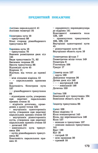 ПРЕДМЕТНИЙ ПОКАЖЧИК
Аксіома паралельності 41
Аксіоми геометрії 25
Бісектриса кута 18
- трикутника 88
Бічні сторони рівнобедреного
трикутника 82
Вершина кута 16
- трикутника 70
Взаємне розміщення двох кіл
145
Види трикутників 71, 82
Висновок теореми 26
Висота трикутника 88
Відповідні кути 45
Відрізок 11
Відстань від точки до прямої
37
- між кінцями відрізка 13
- - паралельними прямими
151
Властивість бісектриси кута
137
- рівнобедреного трикутника
89
- відповідних кутів, утворених
при перетині паралельних
прямих січною 51
- відрізків дотичних, прове­
дених з однієї точки 135
- внутрішніх односторонніх
кутів, утворених при перетині
паралельних прямих січною 53
- внутрішніх різносторонніх
кутів, утворених при перетині
паралельних прямих січною 53
- дотичної 133
- зовнішнього кута трикут­
ника 104
- кутів рівнобедреного трикут­
ника 83
Властивість паралельних пря­
мих 51
- серединного перпендикуляра
до відрізка 141
Властивості елементів кола
128, 129
- прямокутних трикутників
108, 109, 110
Внутрішні односторонні кути
45
- різносторонні кути 45
Внутрішня область кута 16
Геометрична фігура 7
Геометричне місце точок 149
Геометрія 6
Гіпотенуза 108
Градус 17
Діаметр кола 127
- круга 130
Доведення теореми 26
Дотик двох кіл 146
внутрішній 146
зовнішній 146
Дотична 133
Засічка 156
Зовнішній кут трикутника 104
Зовнішня область кута 16
Інцентр трикутника 88
Катет 108
Кінці відрізка 11
Кола концентричні 145
Кола, що перетинаються 146
Коло 127
- вписане в трикутник 137
- описане навколо трикутника
141
Круг 130
Кут 16
- гострий 18
- між прямими ЗО
- прямий 18
179
 
