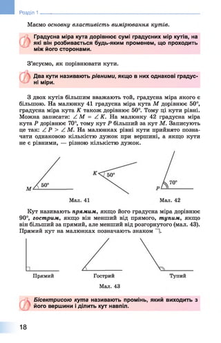 Розділ 1 ____
Маємо основну властивість вимірювання кутів.
Градусна міра кута дорівнює сумі градусних мір кутів, на
які він розбивається будь-яким променем, що проходить
між його сторонами.
З’ясуємо, як порівнювати кути.
Два кути називають рівними, якщо в них однакові градус­
ні міри.
З двох кутів більшим вважають той, градусна міра якого є
більшою. На малюнку 41 градусна міра кута М дорівнює 50°,
градусна міра кута К також дорівнює 50°. Тому ці кути рівні.
Можна записати: / М = Z К . На малюнку 42 градусна міра
кута Р дорівнює 70°, тому кут Р більший за кут М. Записують
це так: Z Р > А М. На малюнках рівні кути прийнято позна­
чати однаковою кількістю дужок при вершині, а якщо кути
не є рівними, — різною кількістю дужок.
Мал. 42
Кут називають прямим, якщо його градусна міра дорівнює
90°, гострим, якщо він менший від прямого, тупим, якщо
він більший за прямий, але менший від розгорнутого (мал. 43).
Прямий кут на малюнках позначають знаком —|.
Прямий
Мал. 43
Бісектрисою кута називають промінь, який виходить з
його вершини і ділить кут навпіл.
18
 