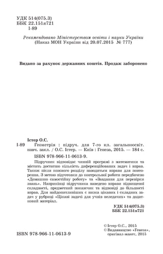 УДК 514(075.3)
ББК 22.151я721
І-89
Рекомендовано Міністерством освіти і науки України
(Наказ МОН України від 20.07.2015 № 777)
Видано за рахунок державних коштів. Продаж заборонено
Істер О.С.
І-89 Геометрія : підруч. для 7-го кл. загальноосвіт.
навч. закл. / О.С. Істер. — Київ : Генеза, 2015. — 184 с.
ІББК 978-966-11-0613-9.
Підручник відповідає чинній програмі з математики та
містить достатню кількість диференційованих задач і вправ.
Також після кожного розділу наводяться вправи для повто­
рення. З метою підготовки до контрольної роботи передбачено
«Домашню самостійну роботу» та «Завдання для перевірки
знань». Наприкінці підручника наведено вправи підвищеної
складності, предметний покажчик та відповіді до більшості
вправ. Для найдопитливіших є низка цікавих і складних за­
дач у рубриці «Цікаві задачі для учнів неледачих» та додат­
ковий матеріал.
УДК 514(075.3)
ББК 22.151я721
ISBN 97B-966-11-0613-9
© Істер О.С., 2015
© Видавництво «Генеза»,
оригінал-макет, 2015
 