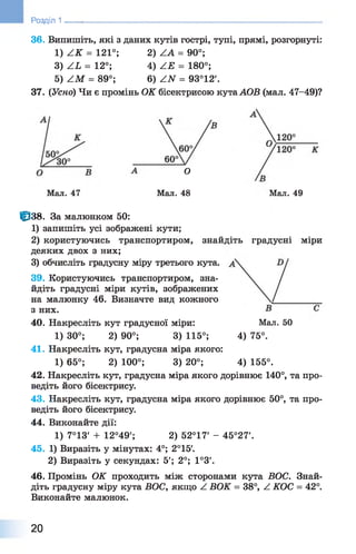 36. Випишіть, які з даних кутів гострі, тупі, прямі, розгорнуті:
1) А К = 121°; 2) АА = 90°;
3) АЬ = 12°; 4) АЕ = 180°;
5) АМ = 89°; 6 ) АИ = 93°12'.
37. (Усно) Чи є промінь ОК бісектрисою кутаАОВ (мал. 47-49)?
Розділ 1 ________________________________________________________
О
Мал. 48 Мал. 49Мал. 47
|р38. За малюнком 50:
1 ) запишіть усі зображені кути;
2 ) користуючись транспортиром,
деяких двох з них;
3) обчисліть градусну міру третього
39. Користуючись транспортиром, зна­
йдіть градусні міри кутів, зображених
на малюнку 46. Визначте вид кожного
з них.
40. Накресліть кут градусної міри: Мал. 50
1) 30°; 2) 90°; 3) 115°; 4) 75°.
41. Накресліть кут, градусна міра якого:
1) 65°; 2) 100°; 3) 20°; 4) 155°.
42. Накресліть кут, градусна міра якогодорівнює 140°, та про­
ведіть його бісектрису.
43. Накресліть кут, градусна міра якого дорівнює 50°, та про­
ведіть його бісектрису.
44. Виконайте дії:
1) 7°13' + 12°49'; 2) 52°17' - 45°27'.
45. 1) Виразіть у мінутах: 4°; 2°15
2) Виразіть у секундах: 5'; 2°; 1°3'.
46. Промінь ОК проходить між сторонами кута ВОС. Знай­
діть градусну міру кута ВОС, якщо Z ВОК = 38°, Z КОС = 42°.
Виконайте малюнок.
знайдіть градусні міри
кута.
20
 