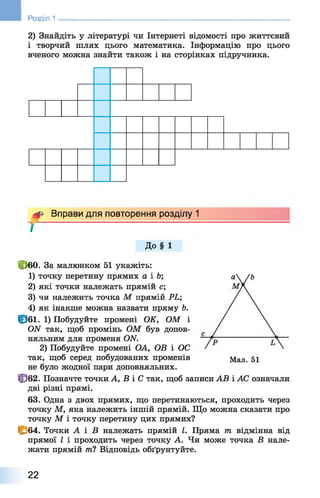 2) Знайдіть у літературі чи Інтернеті відомості про життєвий
і творчий шлях цього математика. Інформацію про цього
вченого можна знайти також і на сторінках підручника.
Розділ 1 ________________________________________________________
^ Вправи для повторення розділу 1
т
До § 1
60. За малюнком 51 укажіть:
1 ) точку перетину прямих а і Ь;
2 ) які точки належать прямій с;
3) чи належить точка М прямій РЬ;
4) як інакше можна назвати пряму Ь.
Ір бі. 1) Побудуйте промені ОК, ОМ і
(Ж так, щоб промінь ОМ був допов­
няльним для променя ОЛГ.
2) Побудуйте промені ОА, ОВ і ОС
так, щоб серед побудованих променів Мал. 51
не було жодної пари доповняльних.
Ф 62. Позначте точки А, В і С так, щоб записи АВ і АС означали
дві різні прямі.
63. Одна з двох прямих, що перетинаються, проходить через
точку М, яка належить іншій прямій. Що можна сказати про
точку М і точку перетину цих прямих?
С б 4. Точки А і В належать прямій І. Пряма тп відмінна від
прямої І і проходить через точку А. Чи може точка В нале­
жати прямій /71? Відповідь обґрунтуйте.
22
 