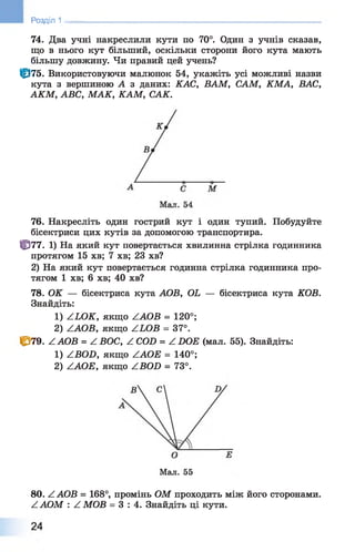 Розділ 1
74. Два учні накреслили кути по 70°. Один з учнів сказав,
що в нього кут більший, оскільки сторони його кута мають
більшу довжину. Чи правий цей учень?
Ф 75. Використовуючи малюнок 54, укажіть усі можливі назви
кута з вершиною А з даних: КАС, ВАМ, САМ, КМА, ВАС,
АКМ, ABC, МАК, KAM, САК.
76. Накресліть один гострий кут і один тупий. Побудуйте
бісектриси цих кутів за допомогою транспортира.
Ц377. 1) На який кут повертається хвилинна стрілка годинника
протягом 15 хв; 7 хв; 23 хв?
2) На який кут повертається годинна стрілка годинника про­
тягом 1 хв; 6 хв; 40 хв?
78. ОК — бісектриса кута АОВ, OL — бісектриса кута КОВ.
Знайдіть:
1) ZLOK, якщо ZAOB = 120°;
2) ZAOB, якщо ZLOB = 37°.
С*79. ZAOB = Z ВОС, Z COD = Z DOE (мал. 55). Знайдіть:
1) ZBOD, якщо ZAOE = 140°;
2) ZAOE, якщо ZBOD = 73°.
Мал. 55
80. ZAOB = 168°, промінь ОМ проходить між його сторонами.
ZAOM : Z МОВ = 3 : 4 . Знайдіть ці кути.
 