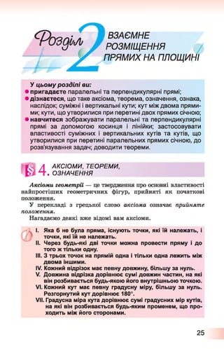 Ф га п і л Я т а є м н е
с/ Г РОЗМІЩЕННЯ
/ ПРЯМИХ НА ПЛОЩИНІ
У цьому розділі ви:
• пригадаєте паралельні та перпендикулярні прямі;
• дізнаєтеся, що таке аксіома, теорема, означення, ознака,
наслідок; суміжні і вертикальні кути; кут між двома прями­
ми; кути, що утворилися при перетині двох прямих січною;
• навчитеся зображувати паралельні та перпендикулярні
прямі за допомогою косинця і лінійки; застосовувати
властивості суміжних і вертикальних кутів та кутів, що
утворилися при перетині паралельних прямих січною, до
розв’язування задач; доводити теореми.
Ш
АКСІОМИ, ТЕОРЕМИ,
. ОЗНАЧЕННЯ
Аксіоми геометрії — це твердження про основні властивості
найпростіших геометричних фігур, прийняті як початкові
положення.
У перекладі з грецької слово аксіома означає прийняте
положення.
Нагадаємо деякі вже відомі вам аксіоми.
I. Яка б не була пряма, існують точки, які їй належать, і
точки, які їй не належать.
II. Через будь-які дві точки можна провести пряму і до
того ж тільки одну.
III. З трьох точок на прямій одна і тільки одна лежить між
двома іншими.
IV. Кожний відрізок має певну довжину, більшу за нуль.
V. Довжина відрізка дорівнює сумі довжин частин, на які
він розбивається будь-якою його внутрішньою точкою.
VI. Кожний кут має певну градусну міру, більшу за нуль.
Розгорнутий кут дорівнює 180°.
VII. Градусна міра кута дорівнює сумі градусних мір кутів,
на які він розбивається будь-яким променем, що про­
ходить між його сторонами.
25
 