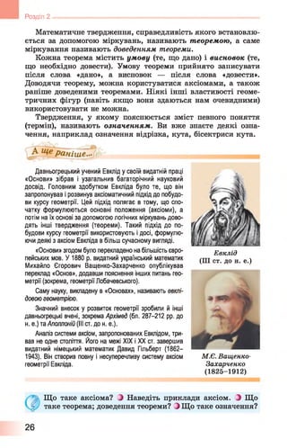 Розділ 2
Математичне твердження, справедливість якого встановлю­
ється за допомогою міркувань, називають т еоремою, а саме
міркування називають доведенням теореми.
Кожна теорема містить умову (те, що дано) і висновок (те,
що необхідно довести). Умову теореми прийнято записувати
після слова «дано», а висновок — після слова «довести».
Доводячи теорему, можна користуватися аксіомами, а також
раніше доведеними теоремами. Ніякі інші властивості геоме­
тричних фігур (навіть якщо вони здаються нам очевидними)
використовувати не можна.
Твердження, у якому пояснюється зміст певного поняття
(термін), називають означенням. Ви вже знаєте деякі озна­
чення, наприклад означення відрізка, кута, бісектриси кута.
Давньогрецький учений Евкпід у своїй видатній праці
«Основи» зібрав і узагальнив багаторічний науковий
досвід. Головним здобутком Евкліда було те, що він
запропонував і розвинув аксіоматичний підхід до побудо­
ви курсу геометрії. Цей підхід полягає в тому, що спо­
чатку формулюються основні положення (аксіоми), а
потім на їх основі за допомогою логічних міркувань дово­
дять інші твердження (теореми). Такий підхід до по­
будови курсу геометрії використовують і досі, формулю­
ючи деякі з аксіом Евкліда в більш сучасному вигляді.
«Основи» згодом було перекладено на більшість євро­
пейських мов. У 1880 р. видатний український математик
Михайло Єгорович Ващенко-Захарченко опублікував
переклад «Основ», додавши пояснення інших питань гео­
метрії (зокрема, геометрії Лобачевського).
Саму науку, викладену в «Основах», називають евкпі-
довою геометрією.
Значний внесок у розвиток геометрії зробили й інші
давньогрецькі вчені, зокрема Архімед (бл. 287-212 рр. до
н. е.) та Аполлоній (III ст. до н. е.).
Аналіз системи аксюм, запропонованих Евклідом, три­
вав не одне століття. Його на межі XIX і XX ст. завершив
видатний німецький математик Давид Гільберт (1862—
1943). Він створив повну і несуперечливу систему аксіом
геометрії Евкліда.
Що таке аксіома? і Наведіть приклади аксіом. ^ Що
таке теорема; доведення теореми? ^ Що таке означення?
Евклід
(III ст. до н. е.)
М.Є. Ващенко-
Захарченко
(1825-1912)
26
 