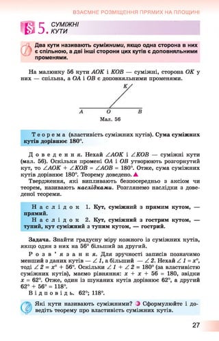 ВЗАЄМНЕ РОЗМІЩЕННЯ ПРЯМИХ НА ПЛОЩИНІ
»га г с у м іж н і
|3 О .КУТИ
Л І Два кути називають суміжними, якщо одна сторона в них
є спільною, а дві інші сторони цих кутів є доповняльними
променями.
На малюнку 56 кути АОК і КОВ — суміжні, сторона ОК у
них — спільна, а ОА і ОВ є доповняльними променями.
Мал. 56
Т е о р е м а (властивість суміжних кутів). Сума суміжних
кутів дорівнює 180°.
Д о в е д е н н я . Нехай ZAOK і ZKOB — суміжні кути
(мал. 56). Оскільки промені ОА і ОВ утворюють розгорнутий
кут, то ZAOK + ZKOB = ZAOB = 180°. Отже, сума суміжних
кутів дорівнює 180°. Теорему доведено. ▲
Твердження, які випливають безпосередньо з аксіом чи
теорем, називають наслідками. Розглянемо наслідки з дове­
деної теореми.
Н а с л і д о к 1. Кут, суміжний з прямим кутом, —
прямий.
Н а с л і д о к 2. Кут, суміжний з гострим кутом, —
тупий, кут суміжний з тупим кутом, — гострий.
Задача. Знайти градусну міру кожного із суміжних кутів,
якщо один з них на 56° більший за другий.
Р о з в ’ я з а н н я . Для зручності записів позначимо
менший з даних кутів — Z 1, а більший — Z 2. Нехай Z 1 = х°,
тоді Z 2 = х° + 56°. Оскільки Z 1 + Z 2 = 180° (за властивістю
суміжних кутів), маємо рівняння: х + х + 56 = 180, звідки
х = 62°. Отже, один із шуканих кутів дорівнює 62°, а другий
62° + 56° = 118°.
В і д п о в і д ь . 62°; 118°.
Які кути називають суміжними? } Сформулюйте і до­
ведіть теорему про властивість суміжних кутів.
27
 