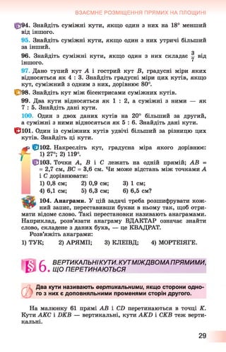 ф 94. Знайдіть суміжні кути, якщо один з них на 18° менший
від іншого.
95. Знайдіть суміжні кути, якщо один з них утричі більший
за інший.
З
96. Знайдіть суміжні кути, якщо один з них складає у від
іншого.
97. Дано тупий кут А і гострий кут В , градусні міри яких
відносяться як 4 : 3. Знайдіть градусні міри цих кутів, якщо
кут, суміжний з одним з них, дорівнює 80°.
1^98. Знайдіть кут між бісектрисами суміжних кутів.
99. Два кути відносяться як 1 : 2, а суміжні з ними — як
7 : 5. Знайдіть дані кути.
100. Один з двох даних кутів на 20° більший за другий,
а суміжні з ними відносяться як 5 : 6 . Знайдіть дані кути.
|рю і. Один із суміжних кутів удвічі більший за різницю цих
кутів. Знайдіть ці кути.
ф 1 ^ 1 0 2 . Накресліть кут, градусна міра якого дорівнює:
у - 1) 27°; 2) 119°.
ЦЗюз. Точки А, В і С лежать на одній прямій; АВ =
= 2,7 см, ВС = 3,6 см. Чи може відстань між точками А
і С дорівнювати:
1) 0,8 см; 2) 0,9 см; 3) 1 см;
4) 6,1 см; 5) 6,3 см; 6 ) 6,5 см?
104. Анаграми. У цій задачі треба розшифрувати кож-
ний запис, переставивши букви в ньому так, щоб отри­
мати відоме слово. Такі перестановки називають анаграмами.
Наприклад, розв’язати анаграму ВДАКТАР означає знайти
слово, складене з даних букв, — це КВАДРАТ.
Розв’яжіть анаграми:
1) ТУК; 2) АРЯМП; 3) КЛЕІВД; 4) МОРТЕІЯГЕ.
ВЗАЄМНЕ РОЗМІЩЕННЯ ПРЯМИХ НА ПЛОЩИНІ
ВЕРТИКАЛЬНІКУТИ. КУТМІЖДВОМА ПРЯМИМИ,
ЩО ПЕРЕТИНАЮТЬСЯ
ФДва кути називають вертикальними, якщо сторони одно­
го з них є доповняльними променями сторін другого.
На малюнку 61 прямі АВ і С2) перетинаються в точці К.
Кути АКС і БКВ — вертикальні, кути АКИ і СКВ теж верти­
кальні.
29
 