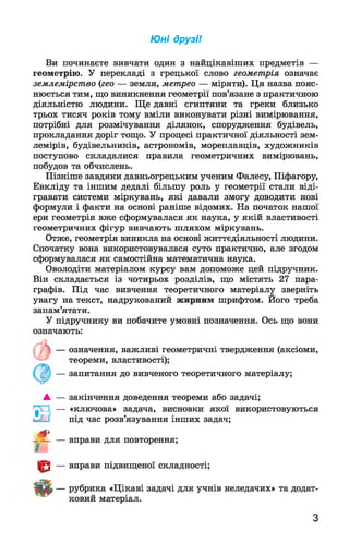 Ю ні друзі!
Ви починаєте вивчати один з найцікавіших предметів —
геометрію. У перекладі з грецької слово геометрія означає
землемірство (гео — земля, метрео — міряти). Ця назва пояс­
нюється тим, що виникнення геометрії пов’язане з практичною
діяльністю людини. Ще давні єгиптяни та греки близько
трьох тисяч років тому вміли виконувати різні вимірювання,
потрібні для розмічування ділянок, спорудження будівель,
прокладання доріг тощо. У процесі практичної діяльності зем­
лемірів, будівельників, астрономів, мореплавців, художників
поступово складалися правила геометричних вимірювань,
побудов та обчислень.
Пізніше завдяки давньогрецьким ученим Фалесу, Піфагору,
Евкліду та іншим дедалі більшу роль у геометрії стали віді­
гравати системи міркувань, які давали змогу доводити нові
формули і факти на основі раніше відомих. На початок нашої
ери геометрія вже сформувалася як наука, у якій властивості
геометричних фігур вивчають шляхом міркувань.
Отже, геометрія виникла на основі життєдіяльності людини.
Спочатку вона використовувалася суто практично, але згодом
сформувалася як самостійна математична наука.
Оволодіти матеріалом курсу вам допоможе цей підручник.
Він складається із чотирьох розділів, що містять 27 пара­
графів. Під час вивчення теоретичного матеріалу зверніть
увагу на текст, надрукований жирним шрифтом. Його треба
запам’ятати.
У підручнику ви побачите умовні позначення. Ось що вони
означають:
— означення, важливі геометричні твердження (аксіоми,
теореми, властивості);
— запитання до вивченого теоретичного матеріалу;
А — закінчення доведення теореми або задачі;
— «ключова» задача, висновки якої використовуються
під час розв’язування інших задач;
— вправи для повторення;
— вправи підвищеної складності;
— рубрика «Цікаві задачі для учнів неледачих» та додат­
ковий матеріал.
•#>
х :
т
з
 