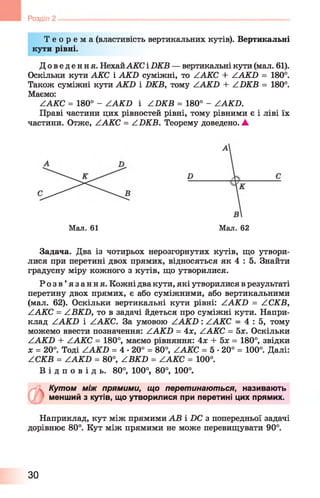 Розділ 2
Т е о р е м а (властивість вертикальних кутів). Вертикальні
кути рівні.
Д оведення. НехайАКС і 2ЖВ — вертикальні кути (мал. 61).
Оскільки кути АКС і АКБ суміжні, то /А К С + /АкЬ = 180°.
Також суміжні кути АК2) і БКВ, тому ZAKD + /Л К В = 180°.
Маємо:
/А К С = 180° - /А К Б і /Б К В = 180° - ААКБ.
Праві частини цих рівностей рівні, тому рівними є і ліві їх
частини. Отже, /А К С = /Б К В . Теорему доведено. А
Мал. 61 Мал. 62
Задача. Два із чотирьох нерозгорнутих кутів, що утвори­
лися при перетині двох прямих, відносяться як 4 : 5. Знайти
градусну міру кожного з кутів, що утворилися.
Р о з в ’ язання. Кожні два кути, які утворилися в результаті
перетину двох прямих, є або суміжними, або вертикальними
(мал. 62). Оскільки вертикальні кути рівні: /А К Б = /С К В ,
/ АКС = /В К Б , то в задачі йдеться про суміжні кути. Напри­
клад /А К Б і ААКС. За умовою ZAfiГZ>: /А К С = 4 : 5 , тому
можемо ввести позначення: /А К Б = Ах, /А К С = 5х. Оскільки
/А К Б + /.АКС = 180°, маємо рівняння: 4х + 5х = 180°, звідки
* = 20°. Тоді ZAKD = 4 •20° = 80°, /А К С = 5 •20° = 100°. Далі:
/С К В = /А К Б = 80°, /В К Б = /А К С = 100°.
В і д п о в і д ь . 80°, 100°, 80°, 100°.
Кутом між прямими, що перетинаються, називають
менший з кутів, що утворилися при перетині цих прямих.
Наприклад, кут між прямими АВ і Х)С з попередньої задачі
дорівнює 80°. Кут між прямими не може перевищувати 90°.
ЗО
 