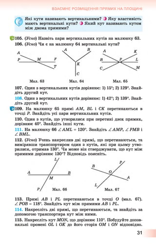 ВЗАЄМНЕ РОЗМІЩЕННЯ ПРЯМИХ НА ПЛОЩИНІ
Які кути називають вертикальними? З Яку властивість
мають вертикальні кути? З Який кут називають кутом
між двома прямими?
|р105. (Усно) Назвіть пари вертикальних кутів на малюнку 63.
106. (Усно) Чи є на малюнку 64 вертикальні кути?
А
Мал. 65
107. Один з вертикальних кутів дорівнює: 1) 15°; 2) 129°. Знай­
діть другий кут.
108. Один з вертикальних кутів дорівнює: 1) 42°; 2) 139°. Знай­
діть другий кут.
На малюнку 65 прямі AM, BL і СК перетинаються в
точці Р. Знайдіть усі пари вертикальних кутів.
110. Один з кутів, що утворилися при перетині двох прямих,
дорівнює 40°. Знайдіть інші кути.
111. На малюнку 6 6 ZAM L = 120°. Знайдіть ZAMP, ZPM B і
ZBM L.
112. (Усно) Учень накреслив дві прямі, що перетинаються, та
вимірявши транспортиром один з кутів, які при цьому утво­
рилися, отримав 130°. Чи може він стверджувати, що кут між
прямими дорівнює 130°? Відповідь поясніть.
113. Прямі АВ і PL перетинаються в точці О (мал. 67).
Z РОВ = 118°. Знайдіть кут між прямими АВ і PL.
114. Накресліть дві прямі, що перетинаються, та знайдіть за
допомогою транспортира кут між ними.
115. Накресліть кут MON, що дорівнює 110°. Побудуйте допов­
няльні промені OL і ОК до його сторін ОМ і ON відповідно.
31
 