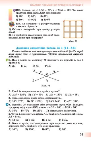 ВЗАЄМНЕ РОЗМІЩЕННЯ ПРЯМИХ НА ПЛОЩИНІ
ф 126. Відомо, що ZAБC = 70°, а ^ СВБ = 20°. Чи може
градусна міра кута АВ2) дорівнювати:
1) 40°; 2) 50°; 3) 60°;
4) 80°; 5) 90°; 6 ) 100°?
127. На малюнку 70 фігуру складено
з восьми сірників.
1) Скільки квадратів при цьому утвори­
лося?
2) Як прибрати два сірники так, щоб зали­
шилося лише три квадрати?
Домашня самостійна робота № 1 (§ 1 — § 6 )
Кожне завдання має чотири варіанти відповіді (А-Г), серед
яких лише один є правильним. Оберіть правильний варіант
відповіді.
* 1 . Яка з точок на малюнку 71 належить як прямій а, так і
прямій Ь1
А) К; Б) Ь; В) М; Г) N.
2. Який із запропонованих кутів є тупим?
А) / М = 129°; Б ^ Г = 90о; В) ZN = 180°; Г) ZL = 78°.
3. Пара суміжних кутів може дорівнювати...
А) 18° і 172°; Б) 27° і 153°; В) 25° і 145°; Г) 47° і 134°.
|р4. Промінь ОР проходить між сторонами кута АОВ. Знайдіть
градусну міру кута АОВ, якщо ^ АОР = 20°, Z РОВ = 50°.
А) 30°; Б) 70°; В) 110°; Г) неможливо визначити.
5. Точка Ь належить відрізкуАВ. Знайдіть АЬ, якщо ЬВ = 5 см,
АВ = 8 см.
А) 13 см; Б) 9 см; В) 4 см; Г) 3 см.
6 . Один з кутів, що утворилися при перетині двох прямих,
дорівнює 160°. Знайдіть кут між прямими.
А) 160°; Б) 100°; В) 80°; Г) 20°.
1 1------ І-----н
1 =
Мал. 70
33
 