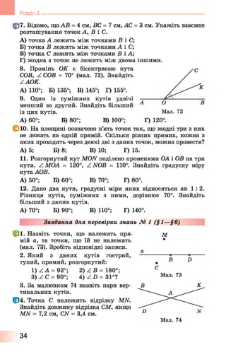 Розділ 2
Мал. 72
ф 7. Відомо, що АВ = 4 см, ВС = 7 см, АС = 3 см. Укажіть взаємне
розташування точок А, В і С.
A) точка А лежить між точками В і С;
Б) точка В лежить між точками А і С;
B) точка С лежить між точками В і А;
Г) жодна з точок не лежить між двома іншими.
8 . Промінь ОК є бісектрисою кута
СОВ, Z СОВ = 70° (мал. 72). Знайдіть
ZAOK.
А) 110°; Б) 135°; В) 145°; Г) 155°.
9. Один із суміжних кутів удвічі
менший за другий. Знайдіть більший
із цих кутів.
А) 60°; Б) 80°; В) 100°; Г) 120°.
<Зіо. На площині позначено п’ять точок так, що жодні три з них
не лежать на одній прямій. Скільки різних прямих, кожна з
яких проходить через деякі дві з даних точок, можна провести?
А) 5; Б) 8 ; В) 10; Г) 15.
11. Розгорнутий кут MON поділено променями ОА і ОВ на три
кути. Z МОА = 120°, Z NOB = 110°. Знайдіть градусну міру
кута АОВ.
А) 50°; Б) 60°; В) 70°; Г) 80°.
12. Дано два кути,градусні міри яких відносяться як 1 : 2 .
Різниця кутів, суміжних з ними, дорівнює 70°. Знайдіть
більший з даних кутів.
А) 70°; Б) 90°; В) 110°; Г) 140°.
Завдання для перевірки знань М 1 (§1—§6)
ф і Назвіть точки, що належать пря­
мій а, та точки, що їй не належать
(мал. 73). Зробіть відповідні записи.
2. Який з даних кутів гострий,
тупий, прямий, розгорнутий:
1) Z А = 92°; 2) Z B = 180°;
3) Z С = 90°; 4) Z D = 31°?
3. За малюнком 74 назвіть пари вер­
тикальних кутів.
Ф 4. Точка С належить відрізку MN.
Знайдіть довжину відрізка СМ, якщо
МАГ = 7,2 см, CN = 3,4 см.
Мал. 74
М
С
В D
Мал. 73
34
 