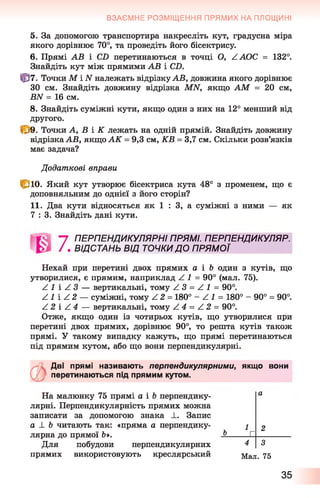ВЗАЄМНЕ РОЗМІЩЕННЯ ПРЯМИХ НА ПЛОЩИНІ
5. За допомогою транспортира накресліть кут, градусна міра
якого дорівнює 70°, та проведіть його бісектрису.
6 . Прямі АВ і С2) перетинаються в точці О, ЛАОС = 132°.
Знайдіть кут між прямими АВ і СТ>.
Ф 7. Точки М і ІУналежать відрізку АВ, довжина якого дорівнює
ЗО см. Знайдіть довжину відрізка МИ, якщо АМ = 20 см,
ВИ = 16 см.
8 . Знайдіть суміжні кути, якщо один з них на 12° менший від
другого.
4^9. Точки А, В і К лежать на одній прямій. Знайдіть довжину
відрізка АВ, якщо А К = 9,3 см, КВ = 3,7 см. Скільки розв’язків
має задача?
Додаткові вправи
С ю . Який кут утворює бісектриса кута 48° з променем, що є
доповняльним до однієї з його сторін?
11. Два кути відносяться як 1 : 3, а суміжні з ними — як
7 : 3. Знайдіть дані кути.
"7 ПЕРПЕНДИКУЛЯРНІ ПРЯМІ. ПЕРПЕНДИКУЛЯР.
/ . ВІДСТАНЬ ВІД ТОЧКИ ДО ПРЯМОЇ
Пехай при перетині двох прямих а і Ь один з кутів, що
утворилися, є прямим, наприклад Z 1 = 90° (мал. 75).
Z 1 і / 3 — вертикальні, тому Z З = Z 1 = 90°.
Z 1 і Z 2 — суміжні, тому Z 2 = 180° - Z 1 = 180° - 90° = 90°.
Z 2 і Z 4 — вертикальні, тому Z 4 = Z 2 = 90°.
Отже, якщо один із чотирьох кутів, що утворилися при
перетині двох прямих, дорівнює 90°, то решта кутів також
прямі. У такому випадку кажуть, що прямі перетинаються
під прямим кутом, або що вони перпендикулярні.
О
Дві прямі називають перпендикулярними, якщо вони
перетинаються під прямим кутом.
На малюнку 75 прямі а і Ъ перпендику­
лярні. Перпендикулярність прямих можна
записати за допомогою знака ±. Запис
а ± Ъ читають так: «пряма а перпендику­
лярна до прямої Ь*.
Для побудови перпендикулярних
прямих використовують креслярський Мал. 75
а
1 2
ь Г
4 3
35
 