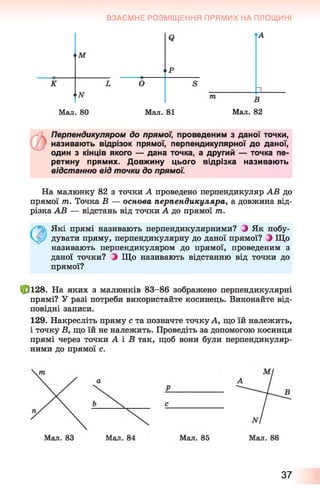 ВЗАЄМНЕ РОЗМІЩЕННЯ ПРЯМИХ НА ПЛОЩИНІ
О
Мал. 81 Мал. 82
Перпендикуляром до прямої, проведеним з даної точки,
називають відрізок прямої, перпендикулярної до даної,
один з кінців якого — дана точка, а другий — точка пе­
ретину прямих. Довжину цього відрізка називають
відстанню від точки до прямої.
На малюнку 82 з точки А проведено перпендикуляр АВ до
прямої 77і. Точка В — основа перпендикуляра, а довжина від­
різка АВ — відстань від точки А до прямої т.
Які прямі називають перпендикулярними? З Як побу­
дувати пряму, перпендикулярну до даної прямої? З Що
називають перпендикуляром до прямої, проведеним з
даної точки? і Що називають відстанню від точки до
прямої?
£*128. На яких з малюнків 83-86 зображено перпендикулярні
прямі? У разі потреби використайте косинець. Виконайте від­
повідні записи.
129. Накресліть пряму с та позначте точку А, що їй належить,
і точку Б, що їй не належить. Проведіть за допомогою косинця
прямі через точки А і Б так, щоб вони були перпендикуляр­
ними до прямої с.
37
 