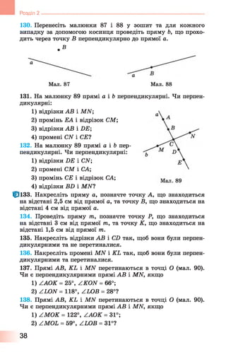 130. Перенесіть малюнки 87 і 8 8 у зошит та для кожного
випадку за допомогою косинця проведіть пряму Ь, що прохо­
дить через точку В перпендикулярно до прямої а.
. в
а
Мал. 87 Мал. 88
131. На малюнку 89 прямі а і Ь перпендикулярні. Чи перпен­
дикулярні:
1) відрізки АВ і МАГ;
2) промінь ЕА і відрізок СМ;
3) відрізки АВ і БЕ ;
4) промені САГ і СЕ?
132. На малюнку 89 прямі а і Ь пер­
пендикулярні. Чи перпендикулярні:
1) відрізки Б Е і САГ;
2) промені СМ і СА;
3) промінь СЕ і відрізок СА;
4) відрізки ВИ і МАГ?
ф із з . Накресліть пряму а, позначте точку А, що знаходиться
на відстані 2,5 см від прямої а, та точку В, що знаходиться на
відстані 4 см від прямої а.
134. Проведіть пряму т, позначте точку Р, що знаходиться
на відстані 3 см від прямої т, та точку К, що знаходиться на
відстані 1,5 см від прямої т.
135. Накресліть відрізки АВ і СБ так, щоб вони були перпен­
дикулярними та не перетиналися.
136. Накресліть промені МИ і КЬ так, щоб вони були перпен­
дикулярними та перетиналися.
137. Прямі АВ, КЬ і МИ перетинаються в точці О (мал. 90).
Чи є перпендикулярними прямі АВ і МАГ, якщо
1) ААОК = 25°, АКОИ = 6 6 °;
2) ZLOЛГ = 118°, АЬОВ = 28°?
138. Прямі АВ, КЬ і МАГ перетинаються в точці О (мал. 90).
Чи є перпендикулярними прямі АВ і МАГ, якщо
1) АМОК = 122°, ААОК = 31°;
2) АМОЬ = 59°, АЬОВ = 31°?
Розділ 2 ------------------------------------------------------------------------------------------------
38
 