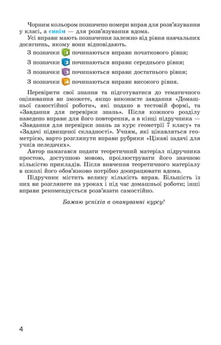 Чорним кольором позначено номери вправ для розв’язування
у класі, а синім — для розв’язування вдома.
Усі вправи мають позначення залежно від рівня навчальних
досягнень, якому вони відповідають.
З позначки у починаються вправи початкового рівня;
З позначки починаються вправи середнього рівня;
З позначки починаються вправи достатнього рівня;
З позначки починаються вправи високого рівня.
Перевірити свої знання та підготуватися до тематичного
оцінювання ви зможете, якщо виконаєте завдання «Домаш­
ньої самостійної роботи», які подано в тестовій формі, та
«Завдання для перевірки знань». Після кожного розділу
наведено вправи для його повторення, а в кінці підручника —
«Завдання для перевірки знань за курс геометрії 7 класу» та
«Задачі підвищеної складності». Учням, які цікавляться гео­
метрією, варто розглянути вправи рубрики «Цікаві задачі для
учнів неледачих».
Автор намагався подати теоретичний матеріал підручника
простою, доступною мовою, проілюструвати його значною
кількістю прикладів. Після вивчення теоретичного матеріалу
в школі його обов’язково потрібно доопрацювати вдома.
Підручник містить велику кількість вправ. Більшість із
них ви розглянете на уроках і під час домашньої роботи; інші
вправи рекомендується розв’язати самостійно.
Бажаю успіхів в опануванні курсу!
4
 