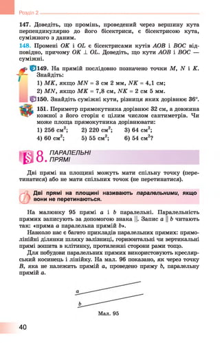Розділ 2
147. Доведіть, що промінь, проведений через вершину кута
перпендикулярно до його бісектриси, є бісектрисою кута,
суміжного з даним.
148. Промені ОК і ОЬ є бісектрисами кутів АОВ і ВОС від­
повідно, причому ОК ± ОЬ. Доведіть, що кути АОВ і ВОС —
суміжні.
|р149. На прямій послідовно позначено точки М, N і К.
- - - Знайдіть:
1) М К, якщо МЛГ = 3 см 2 мм, И К = 4,1 см;
2) МЛГ, якщо М К = 7,8 см, И К = 2 см 5 мм.
Ц3150. Знайдіть суміжні кути, різниця яких дорівнює 36°.
151. Периметр прямокутника дорівнює 32 см, а довжина
кожної з його сторін є цілим числом сантиметрів. Чи
може площа прямокутника дорівнювати:
Дві прямі на площині можуть мати спільну точку (пере­
тинатися) або не мати спільних точок (не перетинатися).
Л І Дві прямі на площині називають паралельними, якщо
вони не перетинаються.
На малюнку 95 прямі а і Ь паралельні. Паралельність
прямих записують за допомогою знака ||. Запис а ||Ь читають
так: «пряма а паралельна прямій й».
Навколо нас є багато прикладів паралельних прямих: прямо­
лінійні ділянки шляху залізниці, горизонтальні чи вертикальні
прямі зошита в клітинку, протилежні сторони рами тощо.
Для побудови паралельних прямих використовують кресляр­
ський косинець і лінійку. На мал. 96 показано, як через точку
В, яка не належить прямій а, проведено пряму Ь, паралельну
прямій а.
1) 256 см2; 2) 220 см2; 3) 64 см2;
4) 60 см2; 5) 55 см2; 6 ) 54 см2?
Мал. 95
40
 