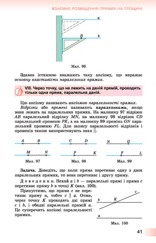 ВЗАЄМНЕ РОЗМІЩЕННЯ ПРЯМИХ НА ПЛОЩИНІ
Мал. 96
Здавна істинною вважають таку аксіому, що виражає
основну властивість паралельних прямих.
VIII. Через точку, що не лежить на даній прямій, проходить
тільки одна пряма, паралельна даній.
Цю аксіому називають аксіомою паралельності прямих.
Відрізки або промені називають паралельними, якщо
вони лежать на паралельних прямих. На малюнку 97 відрізок
АВ паралельний відрізку MN, на малюнку 98 відрізок CD
паралельний променю РК, а на малюнку 99 промінь GN пара­
лельний променю FL. Для запису паралельності відрізків і
променів також використовують знак ||.
А_______В______ C D N G
М N Р К F L
Мал. 97 Мал. 98 Мал. 99
Задача. Доведіть, що коли пряма перетинає одну з двох
паралельних прямих, то вона перетинає і другу пряму.
Д о в е д е н н я . Нехай а і &— паралельні прямі і пряма с
перетинає пряму Ь в точці К (мал. 100).
Припустимо, що пряма с не пере­
тинає пряму а, тобто с || а. Отже,
через точку К проходять дві прямі Ь
с і Ь, і обидві паралельні прямій а.
Це суперечить аксіомі паралельності
прямих.
Мал. 100
41
 