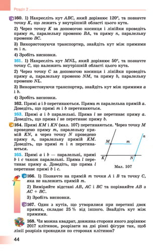 ф ібо. 1) Накресліть кут ABC, який дорівнює 120°, та позначте
точку К, що лежить у внутрішній області цього кута.
2) Через точку К за допомогою косинця і лінійки проведіть
пряму т, паралельну променю ВА, та пряму п, паралельну
променю ВС.
3) Використовуючи транспортир, знайдіть кут між прямими
т і п.
4) Зробіть висновки.
161. 1) Накресліть кут MNL, який дорівнює 50°, та позначте
точку С, що належить внутрішній області цього кута.
2) Через точку С за допомогою косинця і лінійки проведіть
пряму а, паралельну променю NM, та пряму Ь, паралельну
променю NL.
3) Використовуючи транспортир, знайдіть кут між прямими а
і Ь.
4) Зробіть висновки.
162. Прямі а і 6 перетинаються. Пряма т паралельна прямій а.
Доведіть, що прямі т і 6 перетинаються.
163. Прямі а і Ъ паралельні. Пряма І не перетинає пряму а.
Доведіть, що пряма І не перетинає пряму 6 .
<^164. Прямі КМ і KN (мал. 107) перетинаються. Через точку М
проведено пряму т, паралельну пря­
мій KN, а через точку N проведено
пряму п, паралельну прямій КМ.
Доведіть, що прямі / п і п перетина­
ються.
165. Прямі а і Ъ — паралельні, прямі
fe ie також паралельні. Пряма І пере­
тинає пряму а. Доведіть, що пряма І
перетинає прямі feie.
ф ібб. 1) Позначте на прямій т точки А і В та точку С,
~ j~ яка не належить прямій т.
2) Виміряйте відстані AB, АС і ВС та порівняйте AB з
АС + ВС.
3) Зробіть висновки.
^3167. Один з кутів, що утворилися при перетині двох
прямих, складає 25 % від іншого. Знайдіть кут між
прямими.
la ß t 168. Чи можна квадрат, довжина сторони якого дорівнює
2017 клітинок, розрізати на дві рівні фігури так, щоб
лінії розрізів проходили по сторонах клітинок?
U Розділ 2 -----------------------------------------------------------------------------------------------
44
 