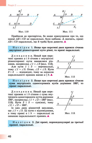 Розділ
Прийшли до протиріччя, бо наше припущення про те, що
прямі АВ і СХ) не паралельні, було хибним. А значить, прямі
АВ і СХ) паралельні, що й треба було довести. ▲
Н а с л і д о к 1. Якщо при перетині двох прямих січною
внутрішні різносторонні кути рівні, то прямі паралельні.
Д о в е д е н н я . Нехай при пере­
тині прямих а і Ь січною с внутрішні
різносторонні кути виявилися рів­
ними, наприклад Z^ = Z 2 (мал. 1 1 2 ).
Але кути 1 і З — вертикальні,
тому Z^ = Z3. Отже, Z 2 = Z3. Кути
2 і 3 — відповідні, тому за ознакою
паралельності прямих маємо а ||Ь. А
Н а с л і д о к 2. Якщо при перетині двох прямих січною
сума внутрішніх односторонніх кутів дорівнює 180°, то
прямі паралельні.
Д о в е д е н н я . Нехай при пере­
тині прямих а і Ь січною с сума вну­
трішніх односторонніх кутів дорівнює
180°, наприклад Z^ + Z 2 = 180° (мал.
113). Кути 2 і 3 — суміжні, тому
Z3 + Z 2 = 180°.
Із цих двох рівностей випливає,
що Z^ = Z3. Ці кути є відповідними,
а тому прямі а і Ь — паралельні за
ознакою паралельності прямих. А
Н а с л і д о к 3. Дві прямі, перпендикулярні до третьої
прямої, паралельні.
46
 