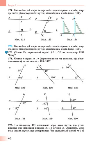 Розділ 2
171. Запишіть усі пари внутрішніх односторонніх кутів; вну­
трішніх різносторонніх кутів; відповідних кутів (мал. 1 2 2 ).
А К
с Р / В F
N С
В М D
п / м L
Мал. 122
В D
С
Мал. 124
172. Запишіть усі пари внутрішніх односторонніх кутів; вну­
трішніх різносторонніх кутів; відповідних кутів (мал. 123).
Ф і7 3 . (Усно) Чи паралельні прямі АВ і СБ на малюнку 124?
Чому?
174. Якими є прямі а і Ь (паралельними чи такими, що пере­
тинаються) на малюнках 125-130?
Мал. 127
175. На малюнку 131 позначено міри двох кутів, що утво­
рилися при перетині прямих т і п січною р. Обчисліть міри
всіх інших кутів, що утворилися. Чи паралельні прямі m in i
48
 