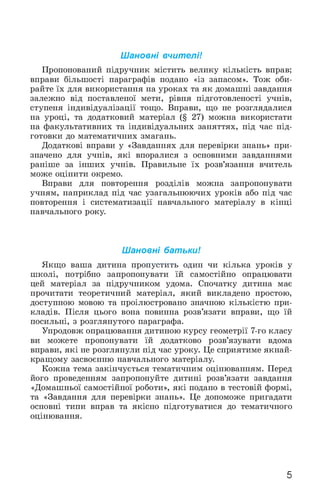 Ш ановні вчителі!
Пропонований підручник містить велику кількість вправ;
вправи більшості параграфів подано «із запасом». Тож оби­
райте їх для використання на уроках та як домашні завдання
залежно від поставленої мети, рівня підготовленості учнів,
ступеня індивідуалізації тощо. Вправи, що не розглядалися
на уроці, та додатковий матеріал (§ 27) можна використати
на факультативних та індивідуальних заняттях, під час під­
готовки до математичних змагань.
Додаткові вправи у «Завданнях для перевірки знань» при­
значено для учнів, які впоралися з основними завданнями
раніше за інших учнів. Правильне їх розв’язання вчитель
може оцінити окремо.
Вправи для повторення розділів можна запропонувати
учням, наприклад під час узагальнюючих уроків або під час
повторення і систематизації навчального матеріалу в кінці
навчального року.
Ш ановні батьки!
Якщо ваша дитина пропустить один чи кілька уроків у
школі, потрібно запропонувати їй самостійно опрацювати
цей матеріал за підручником удома. Спочатку дитина має
прочитати теоретичний матеріал, який викладено простою,
доступною мовою та проілюстровано значною кількістю при­
кладів. Після цього вона повинна розв’язати вправи, що їй
посильні, з розглянутого параграфа.
Упродовж опрацювання дитиною курсу геометрії 7-го класу
ви можете пропонувати їй додатково розв’язувати вдома
вправи, які не розглянули під час уроку. Це сприятиме якнай­
кращому засвоєнню навчального матеріалу.
Кожна тема закінчується тематичним оцінюванням. Перед
його проведенням запропонуйте дитині розв’язати завдання
«Домашньої самостійної роботи», які подано в тестовій формі,
та «Завдання для перевірки знань». Це допоможе пригадати
основні типи вправ та якісно підготуватися до тематичного
оцінювання.
5
 