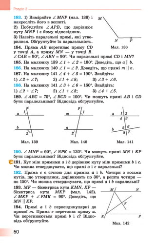 183. 1 ) Виміряйте А МИР (мал. 138) і м
накресліть його в зошиті.
2) Побудуйте ZA PB, що дорівнює
куту МИР і є йому відповідним.
3) Назвіть паралельні прямі, які утво­
рилися. Обґрунтуйте їх паралельність.
184. Пряма АВ перетинає пряму СО Мал. 138
у точці А, а пряму МАГ — у точці В.
Z САВ = 90°, ^ АВЛГ = 90°. Чи паралельні прямі СБ і МІУ?
185. На малюнку 139 Z 1 + Z 2 = 180°. Доведіть, що аЬ.
186. На малюнку 140 Z 1 = Z 2. Доведіть, що прямі т ||/і.
187. На малюнку 141 Z 4 + Z 5 = 190°. Знайдіть:
1) Z2 + Z 7; 2) Z l + ZS; 3) Z3 + Z 6 .
188. На малюнку 141 Z 3 + Z 6 = 160°. Знайдіть:
1) Z 2 + Z 7; 2) Z^ + Z S ; 3) Z 4 + Z 5 .
189. Z АВС = 70°, Z ВСБ = 100°. Чиможуть прямі АВ і СБ
бути паралельними? Відповідь обґрунтуйте.
Розділ 2 ---------------------------------------------------------------
Мал. 139 Мал. 140 Мал. 141
190. Z MNP = 60°, Z NPK = 120°. Чи можуть прямі MN і КР
бути паралельними? Відповідь обґрунтуйте.
fë i9 i. Кут між прямими а і &дорівнює куту між прямими b і с.
Чи можна стверджувати, що прямі a i e паралельні?
192. Пряма с є січною для прямих а і Ь. Чотири з восьми
кутів, що утворилися, дорівнюють по 30°, а решта чотири —
по 150°. Чи можна стверджувати, що прямі а і Ь паралельні?
193. MF — бісектриса кута KMN, K F —
бісектриса кута МКР (мал. 142).
Z MKF + Z FMK = 90°. Доведіть, що
MN HКР.
194. Прямі а і b перпендикулярні до
прямої т. Пряма с перетинає пряму а.
Чи перетинаються прямі б і с ? Відпо­
відь обґрунтуйте.
50
 
