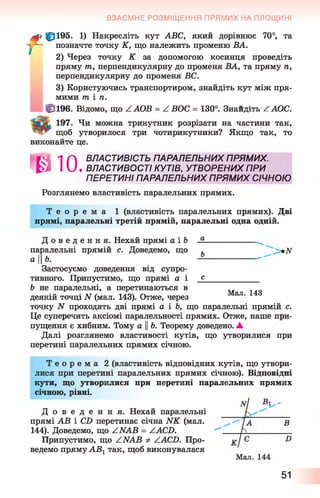 ВЗАЄМНЕ РОЗМІЩЕННЯ ПРЯМИХ НА ПЛОЩИНІ
f |pl95. 1) Накресліть кут ABC, який дорівнює 70°, та
позначте точку К, що належить променю ВА.
2) Через точку К за допомогою косинця проведіть
пряму т, перпендикулярну до променя ВА, та пряму п,
перпендикулярну до променя ВС.
3) Користуючись транспортиром, знайдіть кут між пря­
мими т і п.
ff] 196. Відомо, що Z.АОВ —Z. ßOC —130 . Знайдіть / ^ОС•
197. Чи можна трикутник розрізати на частини так,
щоб утворилося три чотирикутники? Якщо так, то
виконайте це.
*010.ВЛАСТИВІСТЬ ПАРАЛЕЛЬНИХ ПРЯМИХ.
ВЛАСТИВОСТІ КУТІВ, УТВОРЕНИХ ПРИ
ПЕРЕТИНІ ПАРАЛЕЛЬНИХ ПРЯМИХ СІЧНОЮ
Розглянемо властивість паралельних прямих.
Т е о р е м а 1 (властивість паралельних прямих). Дві
прямі, паралельні третій прямій, паралельні одна одній.
Д о в е д е н н я . Нехай прямі а і & --------------------
паралельні прямій с. Доведемо, що , _>*iv
а Н6. ---------------------
Застосуємо доведення від супро­
тивного. Припустимо, що прямі а і _£____________
Ь не паралельні, а перетинаються в ,,
•« • -кт/ -і ап Мал. 143
деякій точці N (мал. 143). Отже, через
точку N проходять дві прямі а і Ь, що паралельні прямій с.
Це суперечить аксіомі паралельності прямих. Отже, наше при­
пущення є хибним. Тому а ||Ь. Теорему доведено. А
Далі розглянемо властивості кутів, що утворилися при
перетині паралельних прямих січною.
Т е о р е м а 2 (властивість відповідних кутів, що утвори­
лися при перетині паралельних прямих січною). Відповідні
кути, що утворилися при перетині паралельних прямих
січною, рівні.
Д о в е д е н н я . Нехай паралельні
прямі АВ і CD перетинає січна NK (мал.
144). Доведемо, що ZNAB = ZACD.
Припустимо, що ZNAB -Ф- ZACD. Про­
ведемо пряму АВ1так, щоб виконувалася
51
 