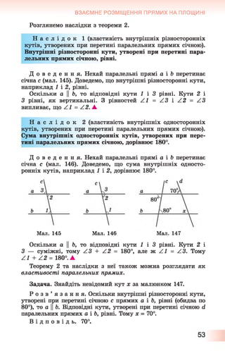 ВЗАЄМНЕ РОЗМІЩЕННЯ ПРЯМИХ НА ПЛОЩИНІ
Розглянемо наслідки з теореми 2.
Н а с л і д о к 1 (властивість внутрішніх різносторонніх
кутів, утворених при перетині паралельних прямих січною).
Внутрішні різносторонні кути, утворені при перетині пара­
лельних прямих січною, рівні.
Д о в е д е н н я . Нехай паралельні прямі а і Ь перетинає
січна с (мал. 145). Доведемо, що внутрішні різносторонні кути,
наприклад 1 і 2, рівні.
Оскільки а ЦЬ, то відповідні кути 1 і 3 рівні. Кути 2 і
З рівні, як вертикальні. З рівностей Z l = Z3 і А2 = АЗ
випливає, що Z^ = Z^?. А
Н а с л і д о к 2 (властивість внутрішніх односторонніх
кутів, утворених при перетині паралельних прямих січною).
Сума внутрішніх односторонніх кутів, утворених при пере­
тині паралельних прямих січною, дорівнює 180°.
Д о в е д е н н я . Нехай паралельні прямі а і Ь перетинає
січна с (мал. 146). Доведемо, що сума внутрішніх односто­
ронніх кутів, наприклад 1 і 2, дорівнює 180°.
Мал. 145 Мал. 146
Оскільки а || Ь, то відповідні кути І і 3 рівні. Кути 2 і
З — суміжні, тому Z3 + Z2 = 180°, але ж Z^ = Z3. Тому
Z^ + Z 2 = 180°. А
Теорему 2 та наслідки з неї також можна розглядати як
властивості паралельних прямих.
Задача. Знайдіть невідомий кут х за малюнком 147.
Р о з в ’ я з а н н я . Оскільки внутрішні різносторонні кути,
утворені при перетині січною с прямих а і Ь, рівні (обидва по
80°), то а ||Ь. Відповідні кути, утворені при перетині січною й
паралельних прямих а і Ь, рівні. Тому х = 70°.
В і д п о в і д ь . 70°.
 