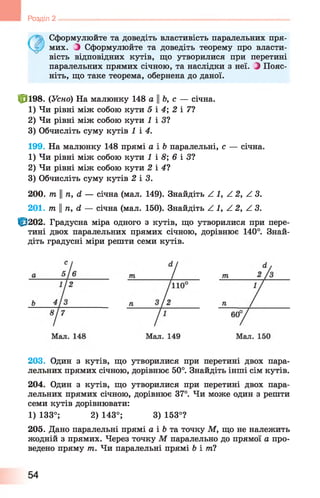 • Сформулюйте та доведіть властивість паралельних пря-
~/ мих. Э Сформулюйте та доведіть теорему про власти­
вість відповідних кутів, що утворилися при перетині
паралельних прямих січною, та наслідки з неї. Э Пояс­
ніть, що таке теорема, обернена до даної.
Ф 198. {Усно) На малюнку 148 аЬ, с — січна.
1) Чи рівні між собою кути 5 і 4; 2 і 71
2) Чи рівні між собою кути ^ і З?
3) Обчисліть суму кутів 1 і 4.
199. На малюнку 148 прямі а і Ь паралельні, с — січна.
1) Чи рівні між собою кути 1 і 8; 6 і 31
2) Чи рівні між собою кути 2 і 41
3) Обчисліть суму кутів 2 і 3.
2 0 0 . т п, (І — січна (мал. 149). Знайдіть Z 1, А 2, А 3.
2 0 1 . тп ||п, Л — січна (мал. 150). Знайдіть А 1, А 2, АЗ.
|р2 0 2 . Градусна міра одного з кутів, що утворилися при пере­
тині двох паралельних прямих січною, дорівнює 140°. Знай­
діть градусні міри решти семи кутів.
І Розділ 2 -----------------------------------------------------------------------------------------------
203. Один з кутів, що утворилися при перетині двох пара­
лельних прямих січною, дорівнює 50°. Знайдіть інші сім кутів.
204. Один з кутів, що утворилися при перетині двох пара­
лельних прямих січною, дорівнює 37°. Чи може один з решти
семи кутів дорівнювати:
1) 133°; 2) 143°; 3) 153°?
205. Дано паралельні прямі а і Ь та точку М, що не належить
жодній з прямих. Через точку М паралельно до прямої а про­
ведено пряму т. Чи паралельні прямі Ь і ті
54
 
