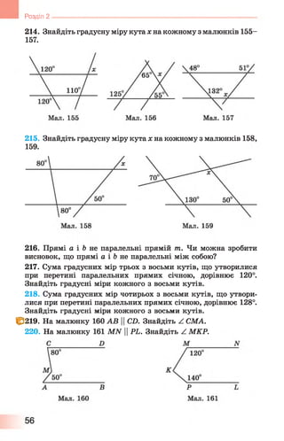 214. Знайдіть градусну міру кута х на кожному з малюнків 155-
157.
Розділ 2 -----------------------------------------------------------------------------------------------
215. Знайдіть градусну міру кута х на кожному з малюнків 158,
159.
216. Прямі а і &не паралельні прямій т. Чи можна зробити
висновок, що прямі а і &не паралельні між собою?
217. Сума градусних мір трьох з восьми кутів, що утворилися
при перетині паралельних прямих січною, дорівнює 1 2 0 °.
Знайдіть градусні міри кожного з восьми кутів.
218. Сума градусних мір чотирьох з восьми кутів, що утвори­
лися при перетині паралельних прямих січною, дорівнює 128°.
Знайдіть градусні міри кожного з восьми кутів.
І&219. На малюнку 160 АВ |СХ). Знайдіть А СМА.
220. На малюнку 161 МАГ 11РЬ. Знайдіть А МКР.
 