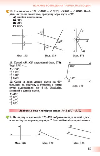 ВЗАЄМНЕ РОЗМІЩЕННЯ ПРЯМИХ НА ПЛОЩИНІ
fk 10. На малюнку 174 ZAOC = ZBOD, ZCOK = ZDOK. Знай­
діть, якщо це можливо, градусну міру кута АОК.
A) знайти неможливо;
Б) 80°;
B) 90°;
Г) 100°.
Мал. 172
11. Прямі АВ і С£) паралельні (мал. 175).
Тоді ВРО = ...
A) 100°;
Б) 110°;
B) 130°;
Г) 150°.
12. Один із двох даних кутів на 60°
більший за другий, а суміжні з ними
кути відносяться як 5 : 8 . Знайдіть
менший з даних кутів.
A) 60°;
Б) 80°;
B) 40°;
Г) 20°.
100°
150°
Мал. 175
Завдання для перевірки знань № 2 (§7—§10)
. На якому з малюнків 176-178 зображено паралельні прямі,
а на якому — перпендикулярні? Виконайте відповідні записи.
ь
а
“ І
Мал. 176 Мал. 177 Мал. 178
59
 