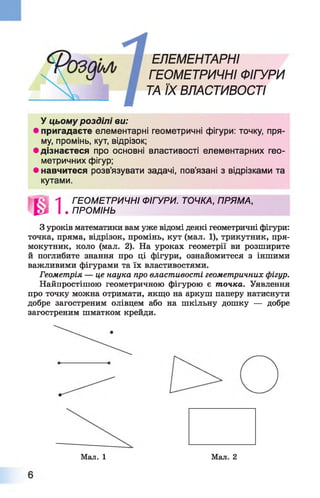 ЕЛЕМЕНТАРНІ
ГЕОМЕТРИЧНІ ФІГУРИ
ТА ЇХ ВЛАСТИВОСТІ
У цьому розділі ви:
• пригадаєте елементарні геометричні фігури: точку, пря­
му, промінь, кут, відрізок;
• дізнаєтеся про основні властивості елементарних гео­
метричних фігур;
• навчитеся розв’язувати задачі, пов’язані з відрізками та
З уроків математики вам уже відомі деякі геометричні фігури:
точка, пряма, відрізок, промінь, кут (мал. 1 ), трикутник, пря­
мокутник, коло (мал. 2). На уроках геометрії ви розширите
й поглибите знання про ці фігури, ознайомитеся з іншими
важливими фігурами та їх властивостями.
Геометрія — це наука про властивості геометричних фігур.
Найпростішою геометричною фігурою є точка. Уявлення
про точку можна отримати, якщо на аркуш паперу натиснути
добре загостреним олівцем або на шкільну дошку — добре
загостреним шматком крейди.
кутами.
1 ГЕОМЕТРИЧНІ ФІГУРИ. ТОЧКА, ПРЯМА,
. ПРОМІНЬ
Мал. 1 Мал. 2
 