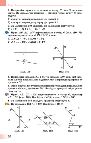 Розділ 2
2. Накресліть пряму а та позначте точку И, яка їй не нале­
жить. За допомогою косинця і лінійки через точку N про­
ведіть:
1) пряму Ь, перпендикулярну до прямої а ;
2) пряму с, перпендикулярну до прямої Ь.
3. За малюнком 179 укажіть, як називають пару кутів:
1) І і 2 2) 1 ІЗ ; 3) 1 і 41
Ф 4. Прямі АВ, KL і MN перетинаються в точці О (мал. 180). Чи
перпендикулярні прямі KL і MN, якщо
1) Z КОА = 70°, ZAOM = 19°;
2) Z NOB = 21°, ZKO B = 111°?
5. Накресліть промені АВ і СИ та відрізок МИ так, щоб про­
мінь АВ був паралельний відрізку МАГ і перпендикулярний до
променя С2).
6 . Один з кутів, що утворилися при перетині двох паралельних
прямих січною, дорівнює 78°. Знайдіть градусні міри решти
семи кутів.
Ф 7. Прямі АВ, С2) і КЬ перетинаються в точці О, причому
АВ ± СІ) (мал. 181). Знайдіть Z АОК, якщо Z БОЬ = 38°.
8 . За малюнком 182 знайдіть градусну міру кута х.
|(^9. На малюнку 183 АВ ||СО. Знайдіть 2 ВКБ.
Мал. 179 Мал. 180
С В А
К
К
А
і°
С
Мал. 181 Мал. 182 Мал. 183
60
 