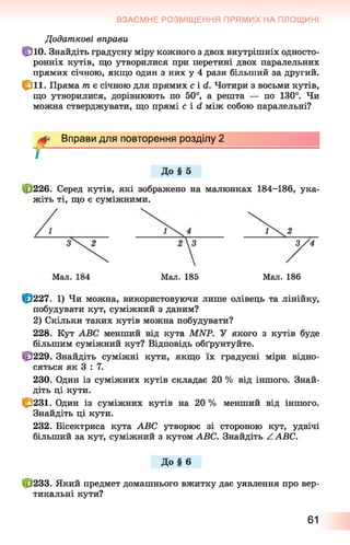 ВЗАЄМНЕ РОЗМІЩЕННЯ ПРЯМИХ НА ПЛОЩИНІ
Додаткові вправи
Цпо. Знайдіть градусну міру кожного з двох внутрішніх односто­
ронніх кутів, що утворилися при перетині двох паралельних
прямих січною, якщо один з них у 4 рази більший за другий.
£ л і . Пряма т є січною для прямих c i d . Чотири з восьми кутів,
що утворилися, дорівнюють по 50°, а решта — по 130°. Чи
можна стверджувати, що прямі c i d між собою паралельні?
Вправи для повторення розділу 2
До § 5
f
(і 226. Серед кутів, які зображено на малюнках 184-186, ука­
жіть ті, що є суміжними.
3 / 4
Ш227. 1) Чи можна, використовуючи лише олівець та лінійку,
побудувати кут, суміжний з даним?
2) Скільки таких кутів можна побудувати?
228. Кут АВС менший від кута МИР. У якого з кутів буде
більшим суміжний кут? Відповідь обґрунтуйте.
Ф 229. Знайдіть суміжні кути, якщо їх градусні міри відно­
сяться як 3 : 7.
230. Один із суміжних кутів складає 20 % від іншого. Знай­
діть ці кути.
І&231. Один із суміжних кутів на 20 % менший від іншого.
Знайдіть ці кути.
232. Бісектриса кута АВС утворює зі стороною кут, удвічі
більший за кут, суміжний з кутом АВС. Знайдіть /. АВС.
До § 6
£Ї233. Який предмет домашнього вжитку дає уявлення про вер­
тикальні кути?
Мал. 185 Мал. 186
61
 