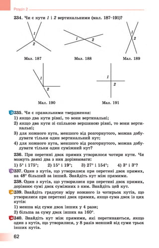 234. Чи є кути 1 і 2 вертикальними (мал. 187-191)?
Розділ 2 -------------------------------------------------------------------------------
Мал. 187 Мал. 188 Мал. 189
Ц3235. Чи є правильними твердження:
1) якщо два кути рівні, то вони вертикальні;
2) якщо два кути зі спільною вершиною рівні, то вони верти­
кальні;
3) для кожного кута, меншого від розгорнутого, можна добу­
дувати тільки один вертикальний кут;
4) для кожного кута, меншого від розгорнутого, можна добу­
дувати тільки один суміжний кут?
236. При перетині двох прямих утворилося чотири кути. Чи
можуть деякі два з них дорівнювати:
1) 5° і 175°; 2) 15° і 19°; 3) 27° і 154°; 4) 3° і 3°?
tf]237. Один з кутів, що утворилися при перетині двох прямих,
на 48° більший за інший. Знайдіть кут між прямими.
238. Один з кутів, що утворилися при перетині двох прямих,
дорівнює сумі двох суміжних з ним. Знайдіть цей кут.
І&239. Знайдіть градусну міру кожного із чотирьох кутів, що
утворилися при перетині двох прямих, якщо сума двох із цих
кутів:
1) менша від суми двох інших у 4 рази;
2) більша за суму двох інших на 160°.
1^240. Знайдіть кут між прямими, які перетинаються, якщо
один з кутів, що утворилися, у 8 разів менший від суми трьох
інших кутів.
62
 