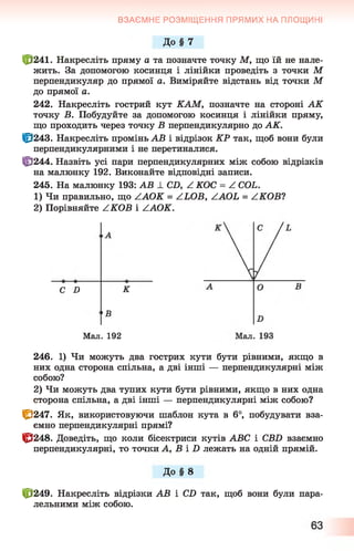 ВЗАЄМНЕ РОЗМІЩЕННЯ ПРЯМИХ НА ПЛОЩИНІ
До § 7
£>241. Накресліть пряму а та позначте точку М, що їй не нале­
жить. За допомогою косинця і лінійки проведіть з точки М
перпендикуляр до прямої а. Виміряйте відстань від точки М
до прямої а.
242. Накресліть гострий кут КАМ, позначте на стороні АК
точку В. Побудуйте за допомогою косинця і лінійки пряму,
що проходить через точку В перпендикулярно до АК.
Ц3243. Накресліть промінь АВ і відрізок КР так, щоб вони були
перпендикулярними і не перетиналися.
||!244. Назвіть усі пари перпендикулярних між собою відрізків
на малюнку 192. Виконайте відповідні записи.
245. На малюнку 193: АВ ± CD, Z КОС = Z COL.
1) Чи правильно, що ZAOK = ZLOB, ZAOL = ZKOB1
2) Порівняйте ZKOB і ZAOK.
С D К
•В
Мал. 192
246. 1) Чи можуть два гострих кути бути рівними, якщо в
них одна сторона спільна, а дві інші — перпендикулярні між
собою?
2) Чи можуть два тупих кути бути рівними, якщо в них одна
сторона спільна, а дві інші — перпендикулярні між собою?
1^247. Як, використовуючи шаблон кута в 6°, побудувати вза­
ємно перпендикулярні прямі?
1^248. Доведіть, що коли бісектриси кутів АВС і СВБ взаємно
перпендикулярні, то точки А, В і Б лежать на одній прямій.
До § 8
10249. Накресліть відрізки АВ і СХ) так, щоб вони були пара­
лельними між собою.
 