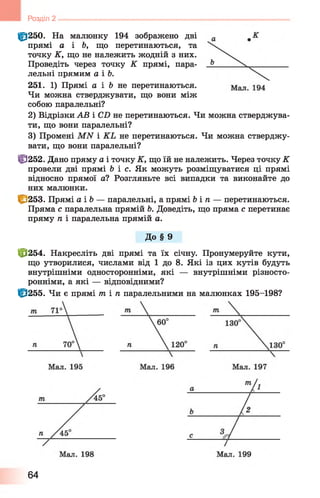 Розділ 2
fp250. На малюнку 194 зображено дві
прямі а і Ь, що перетинаються, та
точку К, що не належить жодній з них.
Проведіть через точку К прямі, пара­
лельні прямим а і Ь.
251. 1) Прямі а і & не перетинаються.
Чи можна стверджувати, що вони між
собою паралельні?
2) Відрізки АВ і CD не перетинаються. Чи можна стверджува­
ти, що вони паралельні?
3) Промені MN і KL не перетинаються. Чи можна стверджу­
вати, що вони паралельні?
ffj252. Дано пряму а і точку К, що їй не належить. Через точку К
провели дві прямі б і с . Як можуть розміщуватися ці прямі
відносно прямої а? Розгляньте всі випадки та виконайте до
них малюнки.
ff>253. Прямі а і Ь — паралельні, а прямі b i n — перетинаються.
Пряма с паралельна прямій 6. Доведіть, що пряма с перетинає
пряму п і паралельна прямій а.
До § 9
fö254. Накресліть дві прямі та їх січну. Пронумеруйте кути,
що утворилися, числами від 1 до 8. Які із цих кутів будуть
внутрішніми односторонніми, які — внутрішніми різносто-
ронніми, а які — відповідними?
1Ё3255. Чи є прямі т і п паралельними на малюнках 195-198?
64
 