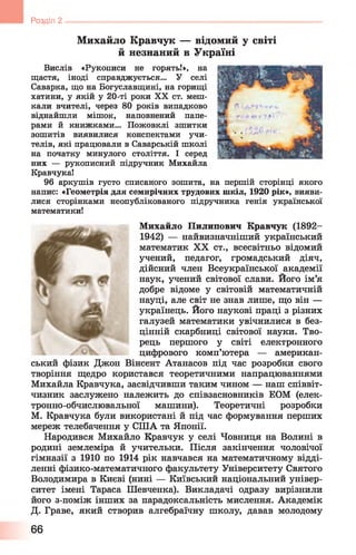 Розділ 2
Михайло Кравчук — відомий у світі
й незнаний в Україні
Вислів «Рукописи не горять!», на
щастя, іноді справджується... У селі
Саварка, що на Богуславщині, на горищі
хатини, у якій у 20-ті роки XX ст. меш­
кали вчителі, через 80 років випадково
віднайшли мішок, наповнений папе­
рами й книжками... Пожовклі зшитки
зошитів виявилися конспектами учи­
телів, які працювали в Саварській школі
на початку минулого століття. І серед
них — рукописний підручник Михайла
КравчукаІ
96 аркушів густо списаного зошита, на першій сторінці якого
напис: «Геометрія для семирічних трудових шкіл, 1920 рік», вияви­
лися сторінками неопублікованого підручника генія української
математики!
Михайло Пилипович Кравчук (1892-
1942) — найвизначніший український
математик XX ст., всесвітньо відомий
учений, педагог, громадський діяч,
дійсний член Всеукраїнської академії
наук, учений світової слави. Його ім’я
добре відоме у світовій математичній
науці, але світ не знав лише, що він —
українець. Його наукові праці з різних
галузей математики увічнилися в без­
цінній скарбниці світової науки. Тво­
рець першого у світі електронного
цифрового комп’ютера — американ­
ський фізик Джон Вінсент Атанасов під час розробки свого
творіння щедро користався теоретичними напрацюваннями
Михайла Кравчука, засвідчивши таким чином — наш співвіт­
чизник заслужено належить до співзасновників ЕОМ (елек-
тронно-обчислювальної машини). Теоретичні розробки
М. Кравчука були використані й під час формування перших
мереж телебачення у США та Японії.
Народився Михайло Кравчук у селі Човниця на Волині в
родині землеміра й учительки. Після закінчення чоловічої
гімназії з 1910 по 1914 рік навчався на математичному відді­
ленні фізико-математичного факультету Університету Святого
Володимира в Києві (нині — Київський національний універ­
ситет імені Тараса Шевченка). Викладачі одразу вирізнили
його з-поміж інших за парадоксальність мислення. Академік
Д. Граве, який створив алгебраїчну школу, давав молодому
66
 