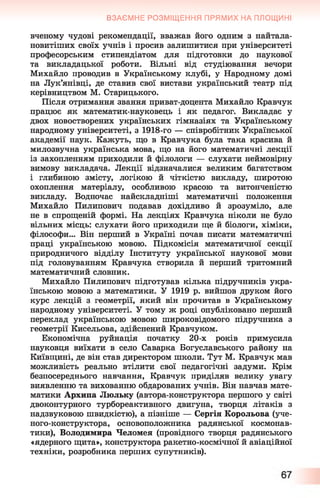 ВЗАЄМНЕ РОЗМІЩЕННЯ ПРЯМИХ НА ПЛОЩИНІ
вченому чудові рекомендації, вважав його одним з найтала-
новитіших своїх учнів і просив залишитися при університеті
професорським стипендіатом для підготовки до наукової
та викладацької роботи. Вільні від студіювання вечори
Михайло проводив в Українському клубі, у Народному домі
на Лук’янівці, де ставив свої вистави український театр під
керівництвом М. Старицького.
Після отримання звання приват-доцента Михайло Кравчук
працює як математик-науковець і як педагог. Викладає у
двох новостворених українських гімназіях та Українському
народному університеті, з 1918-го — співробітник Української
академії наук. Кажуть, що в Кравчука була така красива й
милозвучна українська мова, що на його математичні лекції
із захопленням приходили й філологи — слухати неймовірну
вимову викладача. Лекції відзначалися великим багатством
і глибиною змісту, логікою й чіткістю викладу, широтою
охоплення матеріалу, особливою красою та витонченістю
викладу. Водночас найскладніші математичні положення
Михайло Пилипович подавав дохідливо й зрозуміло, але
не в спрощеній формі. На лекціях Кравчука ніколи не було
вільних місць: слухати його приходили ще й біологи, хіміки,
філософи... Він перший в Україні почав писати математичні
праці українською мовою. Підкомісія математичної секції
природничого відділу Інституту української наукової мови
під головуванням Кравчука створила й перший тритомний
математичний словник.
Михайло Пилипович підготував кілька підручників укра­
їнською мовою з математики. У 1919 р. вийшов друком його
курс лекцій з геометрії, який він прочитав в Українському
народному університеті. У тому ж році опубліковано перший
переклад українською мовою широковідомого підручника з
геометрії Кисельова, здійснений Кравчуком.
Економічна руйнація початку 20-х років примусила
науковця виїхати в село Саварка Богуславського району на
Київщині, де він став директором школи. Тут М. Кравчук мав
можливість реально втілити свої педагогічні задуми. Крім
безпосереднього навчання, Кравчук приділяв велику увагу
виявленню та вихованню обдарованих учнів. Він навчав мате­
матики Архипа Люльку (автора-конструктора першого у світі
двоконтурного турбореактивного двигуна, творця літаків з
надзвуковою швидкістю), а пізніше — Сергія Корольова (уче-
ного-конструктора, основоположника радянської космонав­
тики), Володимира Челомея (провідного творця радянського
«ядерного щита», конструктора ракетно-космічної й авіаційної
техніки, розробника перших супутників).
 