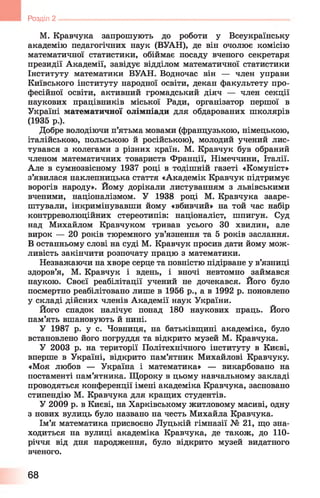 М. Кравчука запрошують до роботи у Всеукраїнську
академію педагогічних наук (ВУАН), де він очолює комісію
математичної статистики, обіймає посаду вченого секретаря
президії Академії, завідує відділом математичної статистики
Інституту математики ВУАН. Водночас він — член управи
Київського інституту народної освіти, декан факультету про­
фесійної освіти, активний громадський діяч — член секції
наукових працівників міської Ради, організатор першої в
Україні математичної олімпіади для обдарованих школярів
(1935 р.).
Добре володіючи п’ятьма мовами (французькою, німецькою,
італійською, польською й російською), молодий учений лис­
тувався з колегами з різних країн. М. Кравчук був обраний
членом математичних товариств Франції, Німеччини, Італії.
Але в сумнозвісному 1937 році в тодішній газеті «Комуніст»
з’явилася наклепницька стаття «Академік Кравчук підтримує
ворогів народу». Йому дорікали листуванням з львівськими
вченими, націоналізмом. У 1938 році М. Кравчука зааре­
штували, інкримінувавши йому «вбивчий» на той час набір
контрреволюційних стереотипів: націоналіст, шпигун. Суд
над Михайлом Кравчуком тривав усього ЗО хвилин, але
вирок — 20 років тюремного ув’язнення та 5 років заслання.
В останньому слові на суді М. Кравчук просив дати йому мож­
ливість закінчити розпочату працю з математики.
Незважаючи на хворе серце та повністю підірване у в’язниці
здоров’я, М. Кравчук і вдень, і вночі невтомно займався
наукою. Своєї реабілітації учений не дочекався. Його було
посмертно реабілітовано лише в 1956 р., а в 1992 р. поновлено
у складі дійсних членів Академії наук України.
Його спадок налічує понад 180 наукових праць. Його
пам’ять вшановують й нині.
У 1987 р. у с. Човниця, на батьківщині академіка, було
встановлено його погруддя та відкрито музей М. Кравчука.
У 2003 р. на території Політехнічного інституту в Києві,
вперше в Україні, відкрито пам’ятник Михайлові Кравчуку.
«Моя любов — Україна і математика» — викарбовано на
постаменті пам’ятника. Щороку в цьому навчальному закладі
проводяться конференції імені академіка Кравчука, засновано
стипендію М. Кравчука для кращих студентів.
У 2009 р. в Києві, на Харківському житловому масиві, одну
з нових вулиць було названо на честь Михайла Кравчука.
Ім’я математика присвоєно Луцькій гімназії № 21, що зна­
ходиться на вулиці академіка Кравчука, де також, до 110-
річчя від дня народження, було відкрито музей видатного
вченого.
9 Розділ 2 ----------------------------------------------------------------------------------------------
68
 