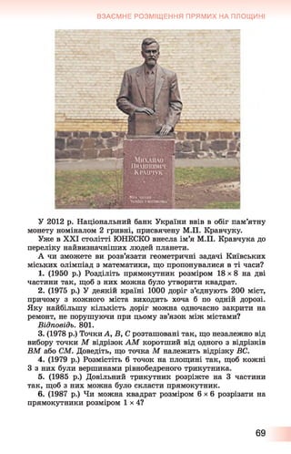 ВЗАЄМНЕ РОЗМІЩЕННЯ ПРЯМИХ НА ПЛОЩИНІ
У 2012 р. Національний банк України ввів в обіг пам’ятну
монету номіналом 2 гривні, присвячену М.П. Кравчуку.
Уже в XXI столітті ЮНЕСКО внесла ім’я М.П. Кравчука до
переліку найвизначніших людей планети.
А чи зможете ви розв’язати геометричні задачі Київських
міських олімпіад з математики, що пропонувалися в ті часи?
1. (1950 р.) Розділіть прямокутник розміром 18 х 8 на дві
частини так, щоб з них можна було утворити квадрат.
2. (1975 р.) У деякій країні 1000 доріг з’єднують 200 міст,
причому з кожного міста виходить хоча б по одній дорозі.
Яку найбільшу кількість доріг можна одночасно закрити на
ремонт, не порушуючи при цьому зв’язок між містами?
Відповідь. 801.
3. (1978 р.) Точки А, Б, С розташовані так, що незалежно від
вибору точки М відрізок АМ коротший від одного з відрізків
ВМ або CM. Доведіть, що точка М належить відрізку ВС.
4. (1979 р.) Розмістіть 6 точок на площині так, щоб кожні
З з них були вершинами рівнобедреного трикутника.
5. (1985 р.) Довільний трикутник розріжте на 3 частини
так, щоб з них можна було скласти прямокутник.
6. (1987 р.) Чи можна квадрат розміром 6 x 6 розрізати на
прямокутники розміром 1x4?
69
 