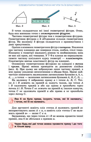ЕЛЕМЕНТАРНІ ГЕОМЕТРИЧНІ ФІГУРИ ТА ЇХ ВЛАСТИВОСТІ
С
Мал. З Мал. 4 Мал. 5
З точок складаються всі інші геометричні фігури. Отже,
будь-яка множина точок є геометричною фігурою.
Частина геометричної фігури теж є геометричною фігурою.
Геометричною фігурою є й об’єднання кількох геометричних
фігур. На малюнку 3 фігура складається з прямокутника і
двох трикутників.
Однією з основних геометричних фігур є площина. Уявлення
про частину площини дає поверхня стола, шибки, стелі тощо.
Площину в геометрії вважають рівною та необмеженою; вона
не має ані краю, ані товщини. У 7-9-х класах ви опрацьовува­
тимете частину шкільного курсу геометрії — планіметрію.
Планіметрія вивчає властивості фігур на площині.
Основними геометричними фігурами на площині є точка
і пряма. Прямі можна проводити за допомогою лінійки
(мал. 4). При цьому ми зображуємо лише частину прямої, а
всю пряму уявляємо нескінченною в обидва боки. Прямі най­
частіше позначають маленькими латинськими буквами а, Ь, с,
(і, ..., а точки — великими латинськими буквами А, В, С, X), ...
На малюнку 5 зображено пряму а і точки А, В, С. Точ­
ки А і Б лежать на прямій а; кажуть також, що точки А
і В належать прямій а або що пряма а проходить через
точки А і В. Точка С не лежить на прямій а; інакше кажучи,
точка С не належить прямій а або пряма а не проходить
через точку С.
Яка б не була пряма, існують точки, які їй належать,
і точки, які їй не належать.
Для зручності замість слів «точка А належить прямій а*
використовують запис А є а, а замість слів «точка С не нале­
жить прямій а* — запис С е а.
Зауважимо, що через точки А і Б не можна провести іншої
прямої, яка б не збігалася з прямою а.
Через будь-які дві точки можна провести пряму і до того
ж тільки одну.
7
 