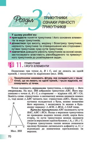 ТРИКУТНИКИ.
ОЗНАКИ РІВНОСТІ
ТРИКУТНИКІВ
У цьому розділі ви:
• пригадаєте поняття трикутника і його основних елемен­
тів та види трикутників;
• дізнаєтеся про висоту, медіану і бісектрису трикутника,
нерівність трикутника та співвідношення між сторонами і
кутами трикутника; суму кутів трикутника;
• навчитеся доводити рівність трикутників на основі ознак;
застосовувати властивість рівнобедреного та прямокут­
ного трикутників до розв’язування задач.
ТРИКУТНИК
ЙОГО ЕЛЕМЕНТИ
Позначимо три точки А, В і С, які не лежать на одній
прямій, і сполучимо їх відрізками (мал. 203).
Трикутником називають фігуру, яка складається з трьох
точок, що не лежать на одній прямій, і трьох відрізків, які
сполучають ці точки.
Точки називають вершинами трикутника, а відрізки — його
сторонами. На мал. 203 зображено трикутник ABC. Його вер­
шинами є точки А, В і С, а сторонами — відрізки АВ, ВС і СА.
Замість слова «трикутник» в математиці можна вживати символ
Д, тоді запис A ABC читають так: «трикутник ABC*. Назва три­
кутника складається з букв, якими позначено
його вершини, і записувати їх можна в будь-
якому порядку: А АСВ; А ВСА; Д САВ тощо.
Кутами трикутника ABC називають кути
ВАС, ABC і ВСА. Якщо з вершини трикутника
не проведено жодних інших ліній, окрім його
сторін, то кути трикутника можна називати
лишеїх вершиною: однієюбуквою ZA ,Z B Z C .
Сторони трикутника також можна позначати
малими буквами латинського алфавіту а, Ь і с
відповідно до позначення протилежних їм
вершин.
В
70
 