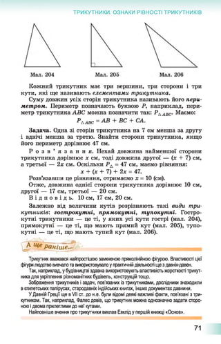 ТРИКУТНИКИ. ОЗНАКИ РІВНОСТІ ТРИКУТНИКІВ
Кожний трикутник має три вершини, три сторони і три
кути, які ще називають елементами трикутника.
Суму довжин усіх сторін трикутника називають його пери­
метром. Периметр позначають буквою Р, наприклад, пери­
метр трикутника АВС можна позначити так: РААВС. Маємо:
^ААВС =
Задача. Одна зі сторін трикутника на 7 см менша за другу
і вдвічі менша за третю. Знайти сторони трикутника, якщо
його периметр дорівнює 47 см.
Р о з в ’ я з а н н я . Нехай довжина найменшої сторони
трикутника дорівнює х см, тоді довжина другої — (х + 7) см,
а третьої — 2х см. Оскільки РА = 47 см, маємо рівняння:
х + (х + 7) + 2х = 47.
Розв’язавши це рівняння, отримаємо х = 10 (см).
Отже, довжина однієї сторони трикутника дорівнює 10 см,
другої — 17 см, третьої — 20 см.
В і д п о в і д ь . 10 см, 17 см, 20 см.
Залежно від величини кутів розрізняють такі види три­
кутників: гострокутні, прямокутні, тупокутні. Гостро­
кутні трикутники — це ті, у яких усі кути гострі (мал. 204),
прямокутні — це ті, що мають прямий кут (мал. 205), тупо­
кутні — це ті, що мають тупий кут (мал. 206).
Трикутник вважався найпростішою замкненою прямолінійною фігурою. Властивості цієї
фігури людство вивчало та використовувало у практичній діяльності ще з давніх-давен.
Так, наприклад, у будівництві здавна використовують властивість жорсткості трикут­
ника для укріплення різноманітних будівель, конструкцій тощо.
Зображення трикутників і задач, пов'язаних із трикутниками, дослідники знаходили
в єгипетських папірусах, стародавніх індійських книгах, інших документах давнини.
У Давній Греції ще в VII ст. до н.е. були відомі деякі важливі факти, пов’язані з три­
кутником. Так, наприклад, Фалес довів, що трикутник можна однозначно задати сторо­
ною і двома прилеглими до неї кутами.
Найповніше вчення про трикутники виклав Евклід у першій книжці «Основ».
71
 