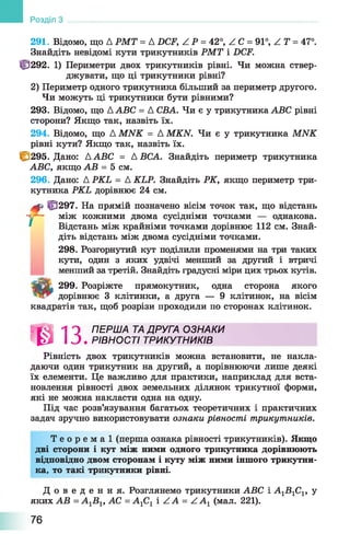 291. Відомо, що А РМТ = A DCF, Z P = 42°, Z C = 91°, Z Т = 47°.
Знайдіть невідомі кути трикутників РМТ і DCF.
Ф 292. 1) Периметри двох трикутників рівні. Чи можна ствер­
джувати, що ці трикутники рівні?
2) Периметр одного трикутника більший за периметр другого.
Чи можуть ці трикутники бути рівними?
293. Відомо, що AABC = А СВА. Чи є у трикутника ABC рівні
сторони? Якщо так, назвіть їх.
294. Відомо, що Д MNK = A MKN. Чи є у трикутника MNK
рівні кути? Якщо так, назвіть їх.
І&295. Дано: ДABC = А ВСА. Знайдіть периметр трикутника
ABC, якщо АВ = 5 см.
296. Дано: Д PKL = A KLP. Знайдіть РК, якщо периметр три­
кутника PKL дорівнює 24 см.
f ff3297. На прямій позначено вісім точок так, що відстань
між кожними двома сусідніми точками — однакова.
Відстань між крайніми точками дорівнює 112 см. Знай­
діть відстань між двома сусідніми точками.
298. Розгорнутий кут поділили променями на три таких
кути, один з яких удвічі менший за другий і втричі
менший за третій. Знайдіть градусні міри цих трьох кутів.
Tgfifc 299. Розріжте прямокутник, одна сторона якого
дорівнює 3 клітинки, а друга — 9 клітинок, на вісім
квадратів так, щоб розрізи проходили по сторонах клітинок.
І А Л О ПЕРША ТА ДРУГА ОЗНАКИ
К І І З . РІВНОСТІ ТРИКУТНИКІВ
Рівність двох трикутників можна встановити, не накла­
даючи один трикутник на другий, а порівнюючи лише деякі
їх елементи. Це важливо для практики, наприклад для вста­
новлення рівності двох земельних ділянок трикутної форми,
які не можна накласти одна на одну.
Під час розв’язування багатьох теоретичних і практичних
задач зручно використовувати ознаки рівності трикутників.
Т е о р е м а ї (перша ознака рівності трикутників). Якщо
дві сторони і кут між ними одного трикутника дорівнюють
відповідно двом сторонам і куту між ними іншого трикутни­
ка, то такі трикутники рівні.
Д о в е д е н н я . Розглянемо трикутники ABC і А1В 1С1, у
яких АВ = А^Вг, АС = А1С1 і Z А = Z A 1 (мал. 221).
Розділ
76
 