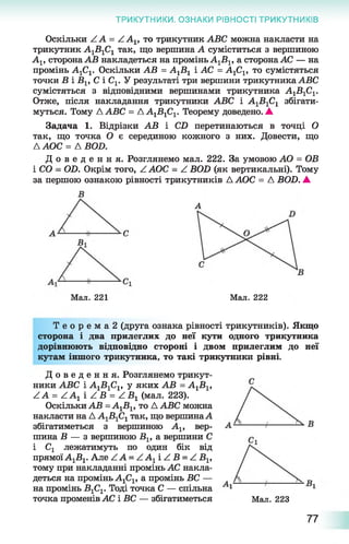 ТРИКУТНИКИ. ОЗНАКИ РІВНОСТІ ТРИКУТНИКІВ
Оскільки Z А = Z Av то трикутник АБС можна накласти на
трикутник А1Б1С1 так, що вершина А суміститься з вершиною
Av сторонаАВ накладеться на промінь А1Б 1, а сторонаАС — на
промінь А1С1. Оскільки АВ = А1В 1 і АС = AjC^ то сумістяться
точки Б і Blf С і Cv У результаті три вершини трикутника ABC
сумістяться з відповідними вершинами трикутника А1Б 1С1.
Отже, після накладання трикутники ABC і А1В1С1 збігати­
муться. Тому A ABC = ДА1Б 1С1. Теорему доведено. А
Задача 1. Відрізки АВ і CD перетинаються в точці О
так, що точка О є серединою кожного з них. Довести, що
ЛАОС = A BOD.
Д о в е д е н н я . Розглянемо мал. 222. За умовою AO = ОВ
і CO - OD. Окрім того, Z АОС - Z BOD (як вертикальні). Тому
за першою ознакою рівності трикутників А АОС = A BOD. А
А
Мал. 221 Мал. 222
Т е о р е м а 2 (друга ознака рівності трикутників). Якщо
сторона і два прилеглих до неї кути одного трикутника
дорівнюють відповідно стороні і двом прилеглим до неї
кутам іншого трикутника, то такі трикутники рівні.
Д о в е д е н н я . Розглянемо трикут­
ники АБС і А1Б 1С1, у яких АВ = А^В^
ZA = Z A1 i Z Б = Z Б 1 (мал. 223).
Оскільки АВ =А1Б 1, то Д АБС можна
накласти на Д А1Б1С1так, що вершинаА
збігатиметься з вершиною Ах, вер­
шина Б — з вершиною В 1г а вершини С
і Сг лежатимуть по один бік від
прямоїА1Б1. Але ZA = ZA1i Z Б = Z Вг,
тому при накладанні промінь АС накла­
деться на промінь АгСг, а промінь БС —
на промінь Б 1С1. Тоді точка С — спільна
точка променів АС і БС — збігатиметься Мал. 223
77
 