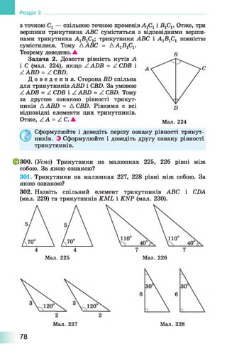 Розділ З
з точкою С1 — спільною точкою променів А1С1 і ВС1. Отже, три
вершини трикутника АВС сумістяться з відповідними верши­
нами трикутника трикутники АВС і А1В1С1 повністю
сумістилися. Тому А АВС = АА1В1С1.
Теорему доведено. ▲ в
Задача 2. Довести рівність кутів А
і С (мал. 224), якщо А АБВ = А СБВ і
ZABZ> = А СВБ.
Д о в е д е н н я . Сторона ВБ спільна
для трикутників АВБ і СВБ. За умовою
Z АОВ = Z СБВ і ААВБ = Z СВБ. Тому
за другою ознакою рівності трикут­
ників Д АВБ = А СВБ. Рівними є всі
відповідні елементи цих трикутників.
Отже, А А = Z C . А Мал. 224
Сформулюйте і доведіть першу ознаку рівності трикут­
ників. і Сформулюйте і доведіть другу ознаку рівності
трикутників.
фзоо. (Усно) Трикутники на малюнках 225, 226 рівні між
собою. За якою ознакою?
301. Трикутники на малюнках 227, 228 рівні між собою. За
якою ознакою?
302. Назвіть спільний елемент трикутників АВС і CDA
(мал. 229) та трикутників KML і KNP (мал. 230).
Мал. 225 Мал. 226
Мал. 227 Мал. 228
78
 