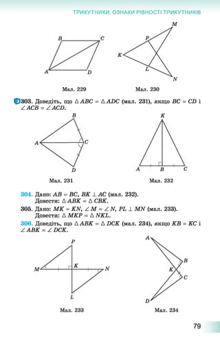 ТРИКУТНИКИ. ОЗНАКИ РІВНОСТІ ТРИКУТНИКІВ
Мал. 229 Мал. 230
10303. Доведіть, що A ABC = A ADC (мал. 231), якщо ВС = CD і
ZACB = ZACD.
В К
D
Мал. 231 Мал. 232
304. Дано: АВ = ВС, ВК і. АС (мал. 232).
Довести: Д АВК = А СВК.
305. Дано: М К = Ш , Z M = Z N , P L ± МІУ (мал. 233).
Довести: Д МКР = А ИКЬ.
306. Доведіть, що А АВК = А ОСК (мал. 234), якщо КВ = КС і
ZABK = ZDCK.
79
 