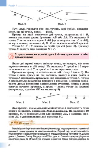 Розділ 1
п
Мал. 7
т
Тут і далі, говорячи про «дві точки», «дві прямі», вважати­
мемо, що ці точки, прямі — різні.
Пряму, на якій позначено дві точки, наприклад А і В,
можна записати двома буквами: АВ або ВА. На малюнку 5
точка С не належить прямій АВ (це записують так: С і АВ),
кажуть також, що точки А, В і С не лежат ь на одній прямій.
Точки М, К і Р лежать на одній прямій (мал. 6 ), причому
точка К лежить між точками М ІР .
х'/І 3 трьох точок на прямій одна і тільки одна лежить між
двома іншими.
Якщо дві прямі мають спільну точку, то кажуть, що вони
перетинаються в цій точці. На малюнку 7 прямі а і Ь пере­
тинаються в точці Т, а прямі т і п не перетинаються.
Проведемо пряму та позначимо на ній точку А (мал. 8 ). Ця
точка ділить пряму на дві частини, кожну з яких разом з
точкою А називають променем, що виходить з точки А. Точка
А називається початком кожного з променів. Промені позна­
чають двома великими латинськими буквами, перша з яких
означає початок променя, а друга — деяку точку на промені
(наприклад, промінь ОК на малюнку 9).
Мал. 8 Мал. 9 Мал. 10
Два промені, що мають спільний початок і доповнюють один
одного до прямої, називають доповняльними. На малюнку 10
промінь ВС є доповняльним для променя BD, і навпаки, про­
мінь В2) є доповняльним для променя ВС.
Перші відомості про властивості геометричних фігур люди отримували з практичної
діяльності та спостережень за навколишнім світом. Перший твір, що містить найпро­
стіші геометричні відомості про знаходження площ деяких фігур та об’ємів тіл, дійшов
до нас із Давнього Єгипту. Він датується XVII ст. до н. е. Описані в цьому творі правила
обчислення площ та об’ємів були отримані з практики. Ніяких логічних доведень їх
8
 